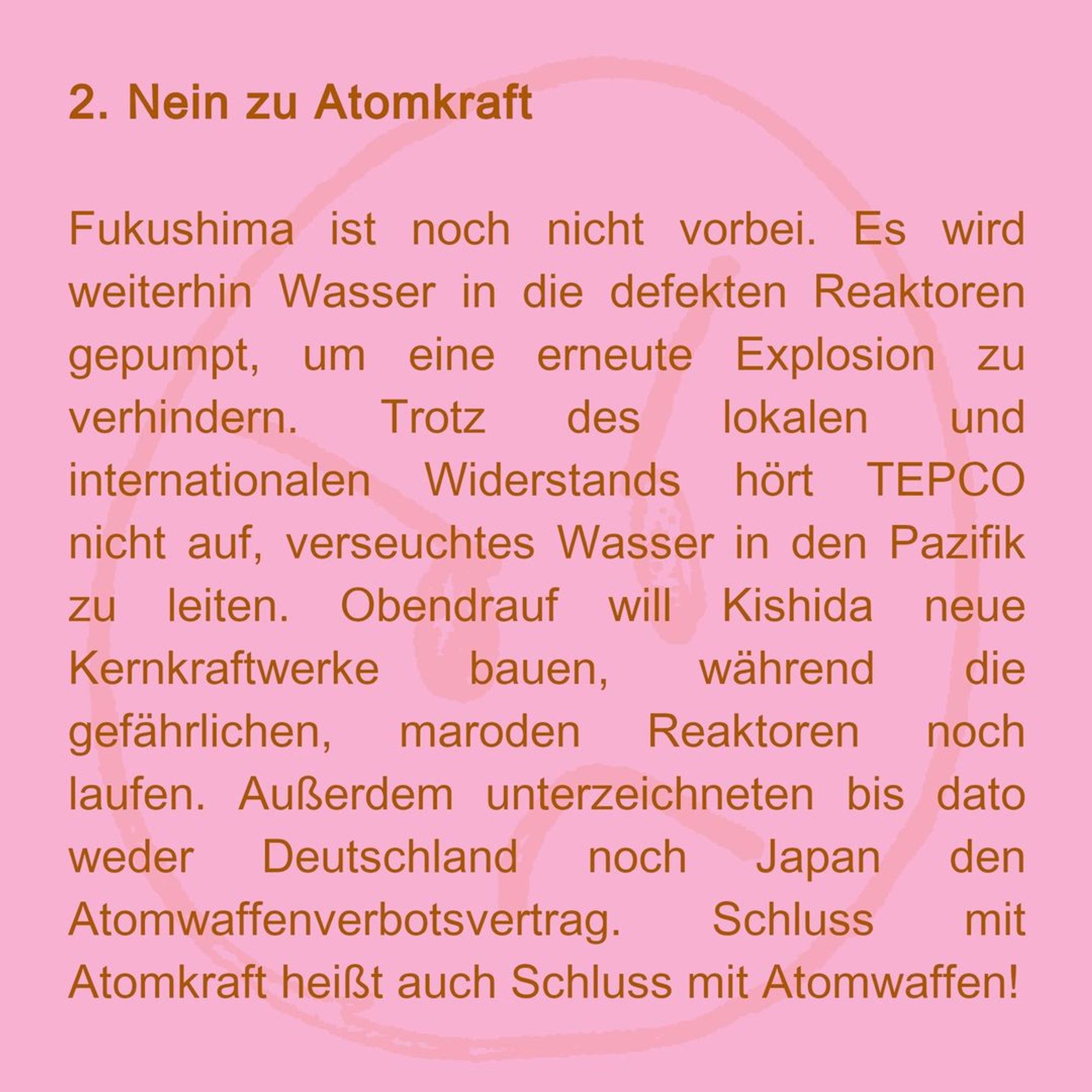 2. no to nuclear power
Fukushima is not over yet. Water is still being pumped into the defective reactors to prevent another explosion. Despite local and international opposition, TEPCO will not stop discharging contaminated water into the Pacific. On top of this, Kishida wants to build new nuclear power plants while the dangerous, dilapidated reactors are still running. Furthermore, neither Germany nor Japan have yet signed the Treaty on the Prohibition of Nuclear Weapons. An end to nuclear power also means an end to nuclear weapons!