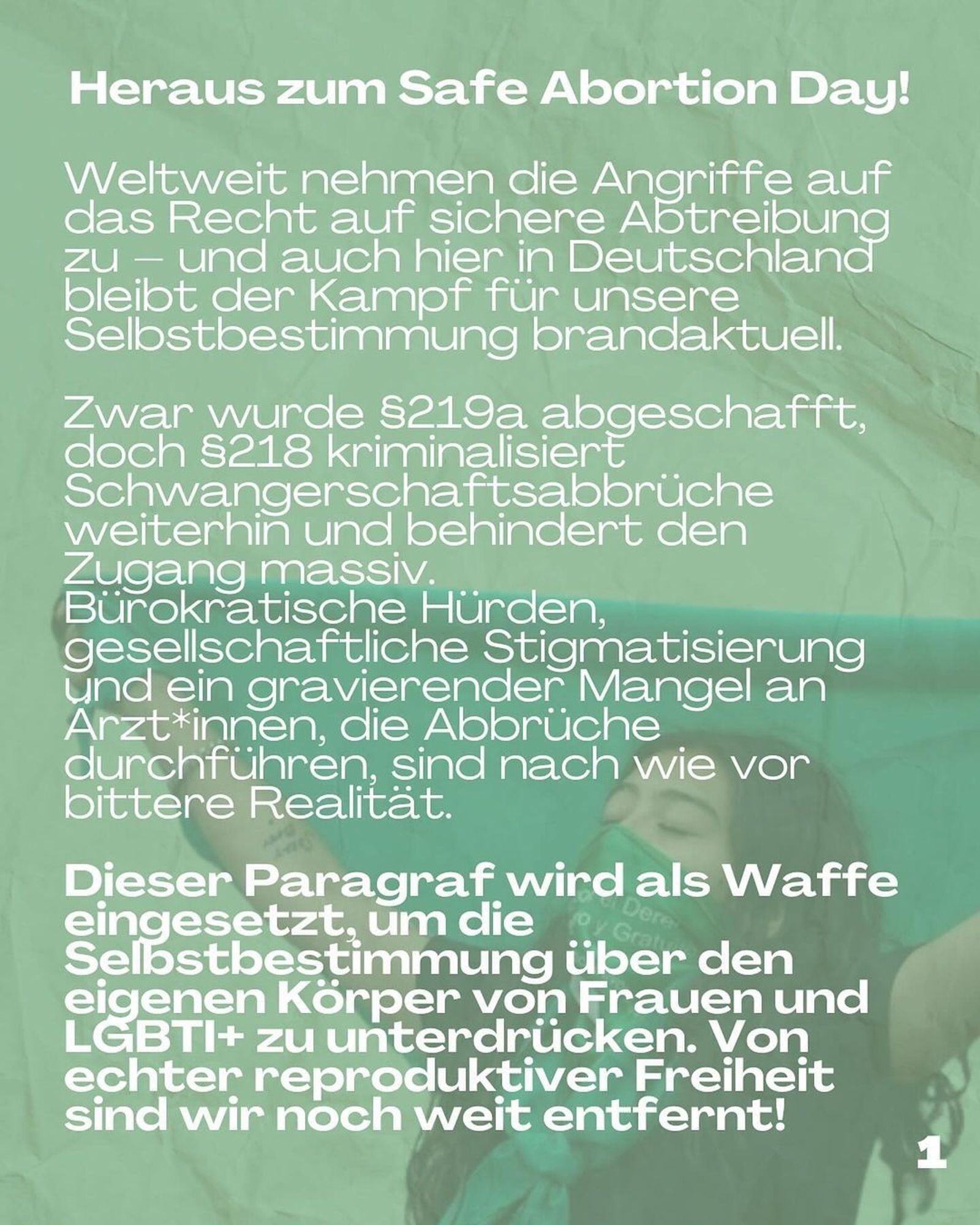 Out for Safe Abortion Day!

Attacks on the right to safe abortion are increasing worldwide - and here in Germany, too, the fight for our self-determination remains red-hot.

Although §219a has been abolished, §218 continues to criminalise abortion and massively hinders access.

Bureaucratic hurdles, social stigmatisation and a severe shortage of doctors who perform abortions are still a bitter reality.

This paragraph is used as a weapon to suppress the self-determination of women and LGBTI+ people over their own bodies. We are still a long way from true reproductive freedom!