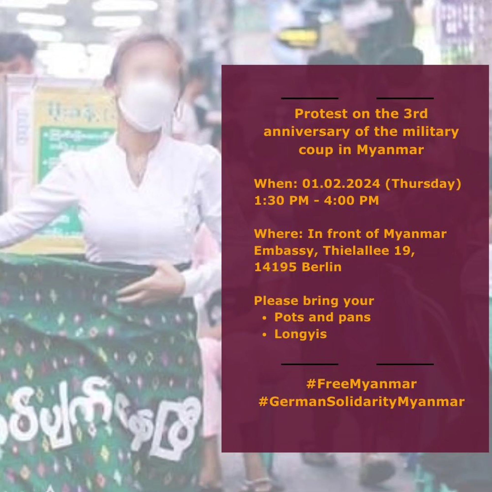 💥Announcement! Thursday 01.02.2024💥

🔥Protest on the 3rd anniversary of the military coup in Myanmar🔥

Thursday, 01.02.2024 | 01:30 pm | Thielallee 19, 14195 Berlin

Arrival: Bus 110, M11 Löhleinstraße | U3 Freie Universität

📣 Call: https://asanb.noblogs.org/?p=6787

#b0102 #FreeMyanmar

Final reminder: in support of our friends in Myanmar who are currently making history by weakening the junta as never before.

Please come and join the protest on 1st February at Myanmar Embassy Berlin.

We have many things in store for you, including a surprise guest!