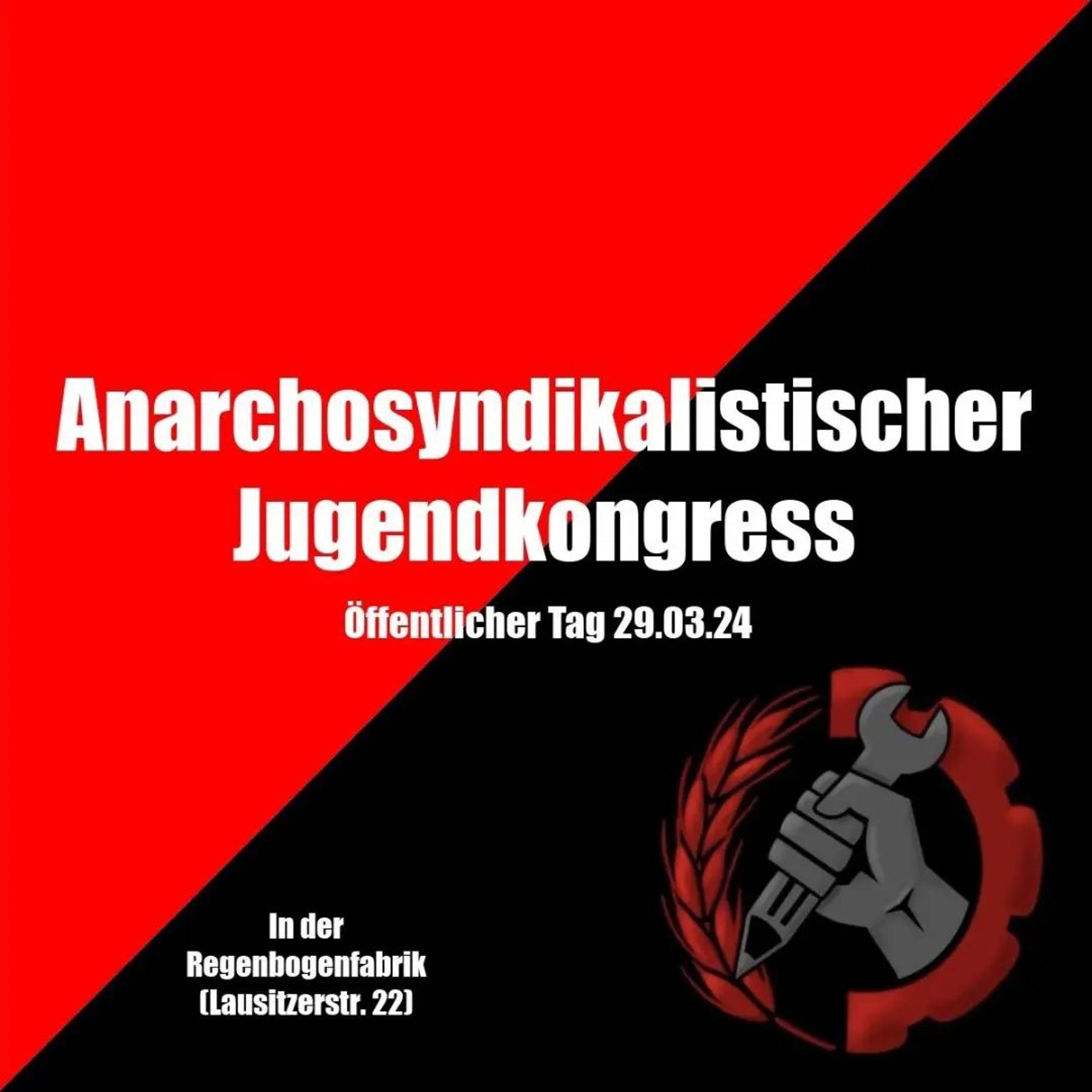 💥Announcement! Friday 29.03.2024💥

🏴 Anarcho-syndicalist Youth Congress - Public Day 🏴

Friday, 29.03.2024 | 11:00 am | Regenbogenfabrik Lausitzer Straße 21a, 10999 Berlin

Arrival: M29 Ohlauer Straße | U1, U3, U8 Kottbusser Tor | U8 Schönleinstraße

📣 Call: https://asanb.noblogs.org/?p=7224

#b2903 #assberlin

Programme from 11 am:
History of the ASJ Berlin 2009/10 -Gregor May

Anarchofeminism - in search of a revolutionary feminist practice -The Platform

KüFa at noon and in the evening: 2-3 Euro

From 03:30 pm:
Get organised! -ASS Berlin

From 05:30 pm:
Lecture about the free school Kreuzberg -Rico FAU

Concert from 07:00 pm
Admission from 18:30, suggested donation 7-10 euros

Who is coming:

• LSura
• Sechser
• Tis L
• Intare
• MCE
• Der Noie