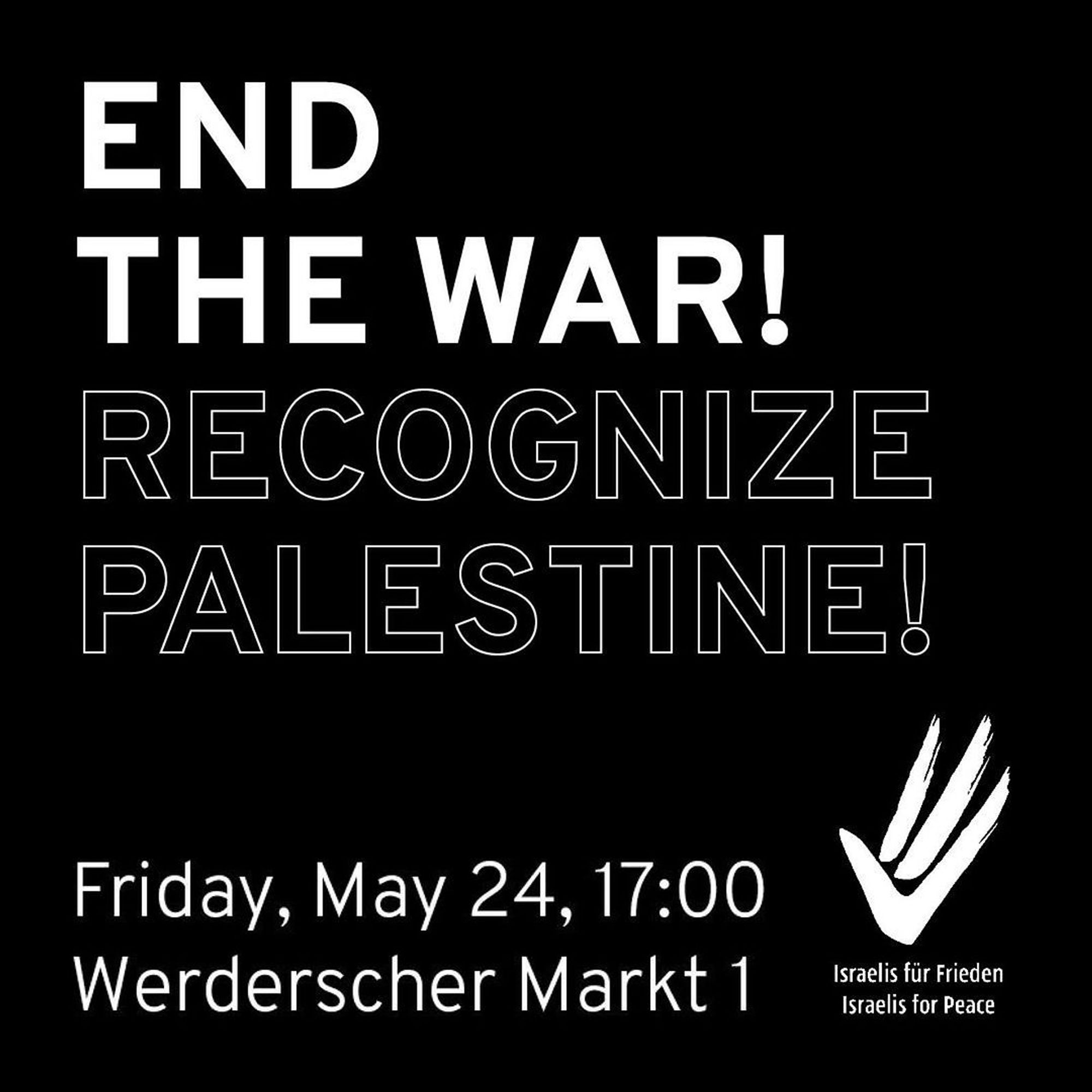 💥Announcement! Friday 24.05.2024💥

🔥END THE WAR! RECOGNIZE PALESTINE!🔥

Friday, 24.05.2024 | 05:00 pm | Werderscher Markt 1, 10117 Berlin

Arrival: U5, Bus 100, 300 Museumsinsel | U2, Bus 147 Werderscher Markt

📣 Call: https://asanb.noblogs.org/?p=7697 - @israelisforpeace_de

#b2405 #IsraelisForPeace

⚠️ Please leave your national flags at home‼️

Join us this Friday to call for an end to the war and for Germany to recognise Palestine following Norway, Ireland and Spain.

⚠️ Note from the Demo Ticker Collective:

Germany is currently celebrating itself for its 75 years of Basic Law, its ‘democracy’ and alleged ‘rule of law’.

In this context, there will probably be a lot of public traffic at the Foreign Office.

Support the Israeli comrades in large numbers on site for their demands for a deal for the return of the hostages, an immediate ceasefire, a solution for a sustainable peace for ALL and the immediate resignation of the right-wing extremist government!