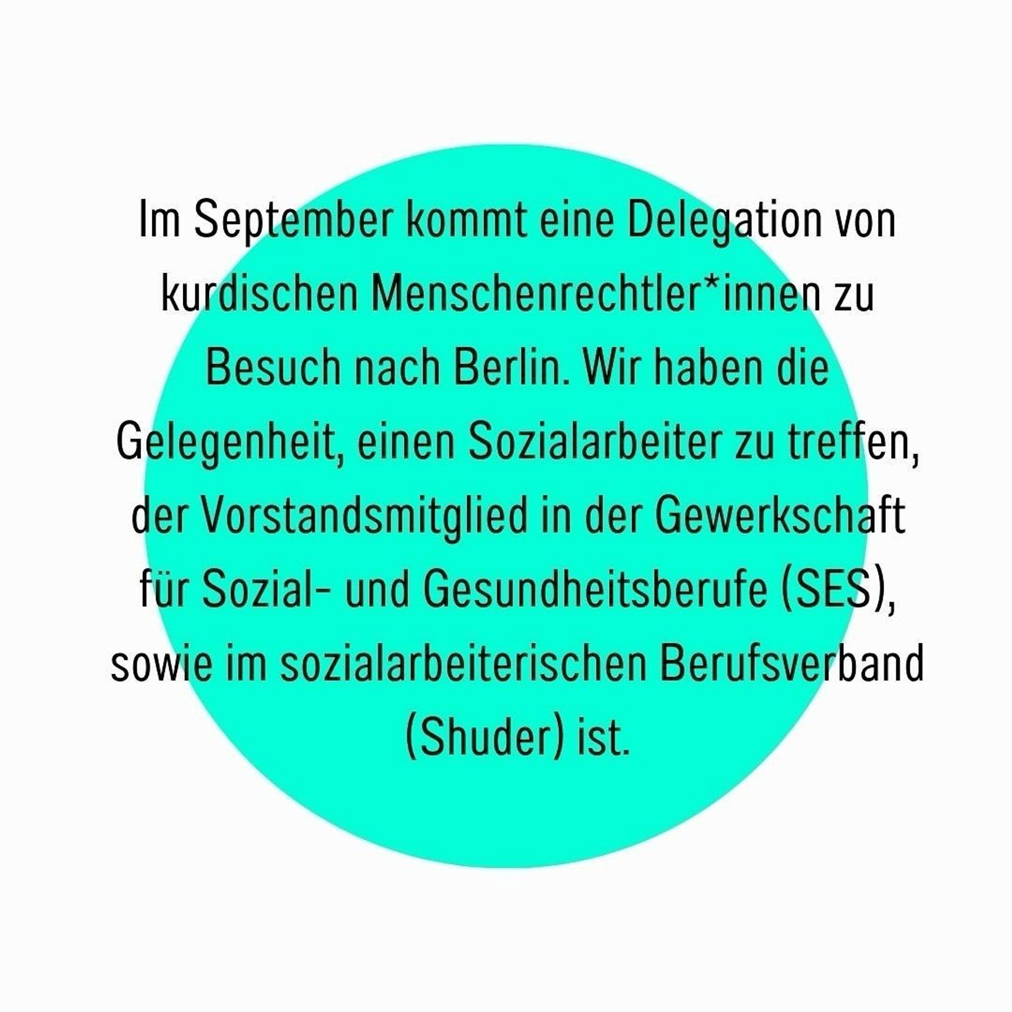 In September, a delegation of Kurdish human rights activists will be visiting Berlin. We have the opportunity to meet a social worker who is a board member of the Social and Health Professions Union (SES) and the Social Workers' Association (Shuder).

At the meeting, we want to get to know the professional political organisation in Turkey from the perspective of the Kurdish colleague:

How is social work organised in Turkey? What social and political challenges do our colleagues face? What are the needs and opportunities for international networking?

The event on 24.09.24 from 19:30 in the Adlerhalle/Dragonerareal is aimed at colleagues and people with an interest in professional political organisation or simply in the topic of the event.

Be there - we look forward to seeing you!