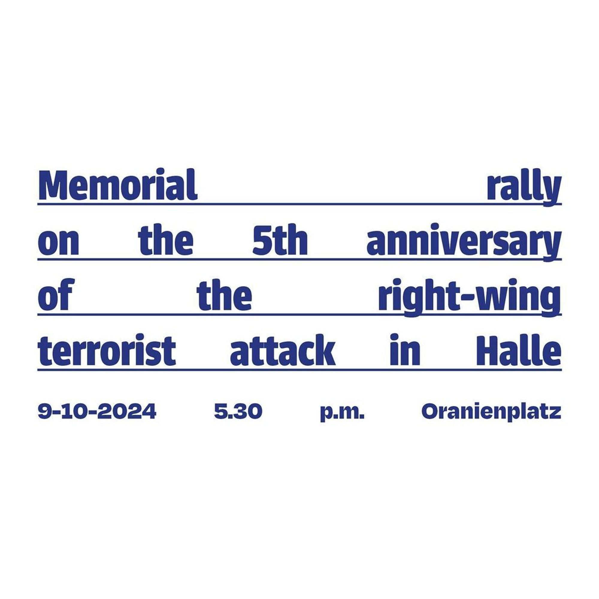 💥Announcement! Wednesday 09.10.2024💥

🕯 Memorial rally on the 5th anniversary of the Halle attack 🕯

Wednesday, 09.10.2024 | 05:30 pm | Oranienplatz 10999 Berlin

Arrival: U8, Bus 248 Moritzplatz | M29 Oranienplatz | U1, U3 Kottbusser Tor | Bus 140 Segitzdamm

📣 Call: https://www.instagram.com/p/C_5n4Bqsxm8/ - @initiative_anra

#b0910 #KeinVergessen

9 October 2024 marks the fifth anniversary of the anti-Semitic, racist and misogynistic attack in Halle and Wiedersdorf. In October 2019, on Yom Kippur 5780, a right-wing terrorist attacked the synagogue in Halle.

When he failed to get into the synagogue, he ended up shooting at passers-by on the street and killed Jana L.

On the way to the Kiezdöner bistro, he shot at several people and murdered Kevin S. While fleeing the scene of the crime, he tried to run over the black passer-by Aftax I. In Wiedersdorf, he seriously injured Dagmar M. and Jens Z. with gunshots when they refused to give him their car.

We want to create a place in