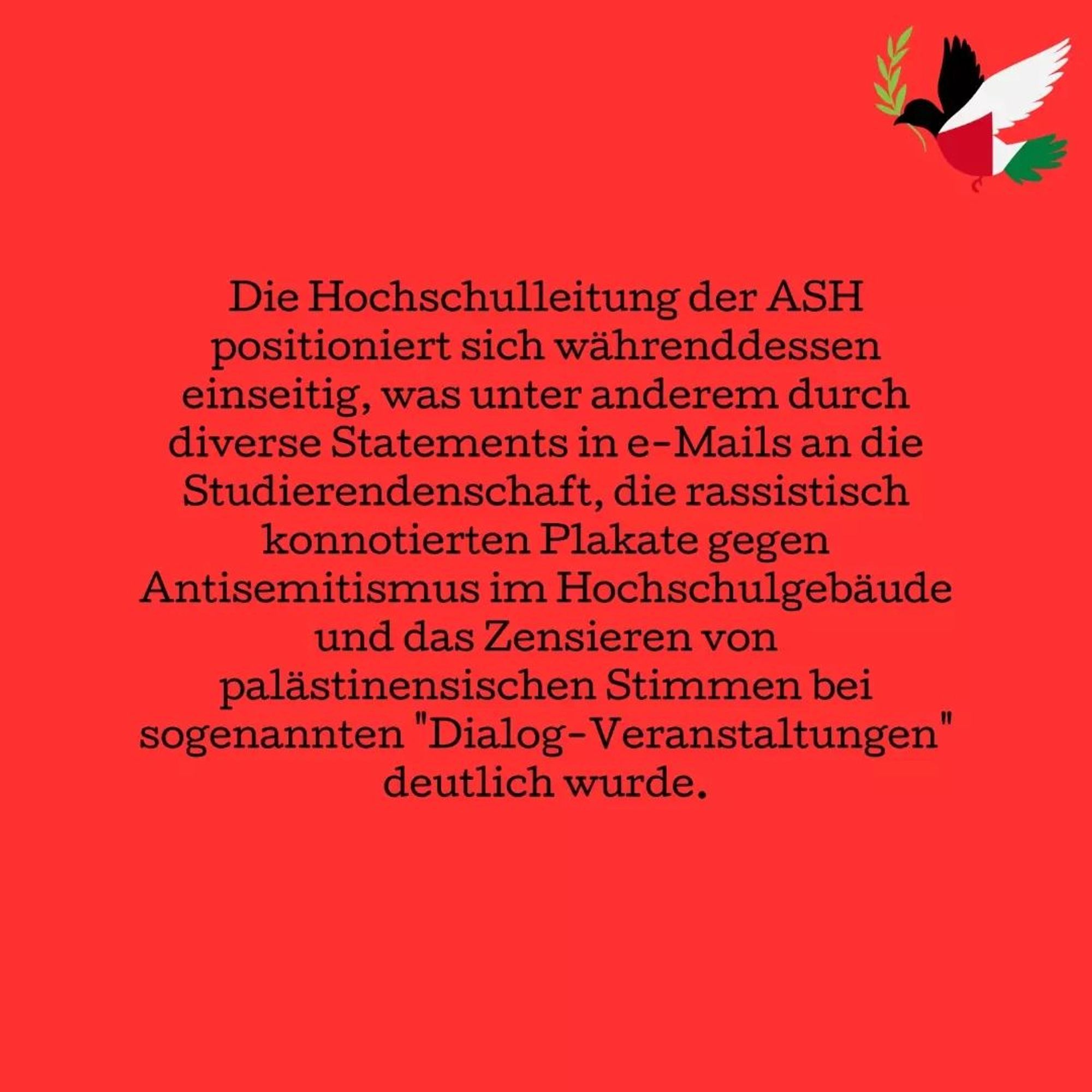 Meanwhile, the ASH university management is taking a one-sided stance, which has been made clear by various statements in e-mails sent to the students, the racist posters against anti-Semitism in the university building and the censorship of Palestinian voices at so-called ‘dialogue events’.

We will not be intimidated. 

We will also set an example at ASH against genocide and against Germany's complicity! 

We are campaigning for an immediate ceasefire and against the military occupation and apartheid by the Israeli state. Therefore we want to mourn together with you and be loud.

We call on all ASH students and staff to join our protest on June 5 at 1 pm in front of the Alice Salomon University of Applied Sciences in Hellersdorf!

Not in our Name