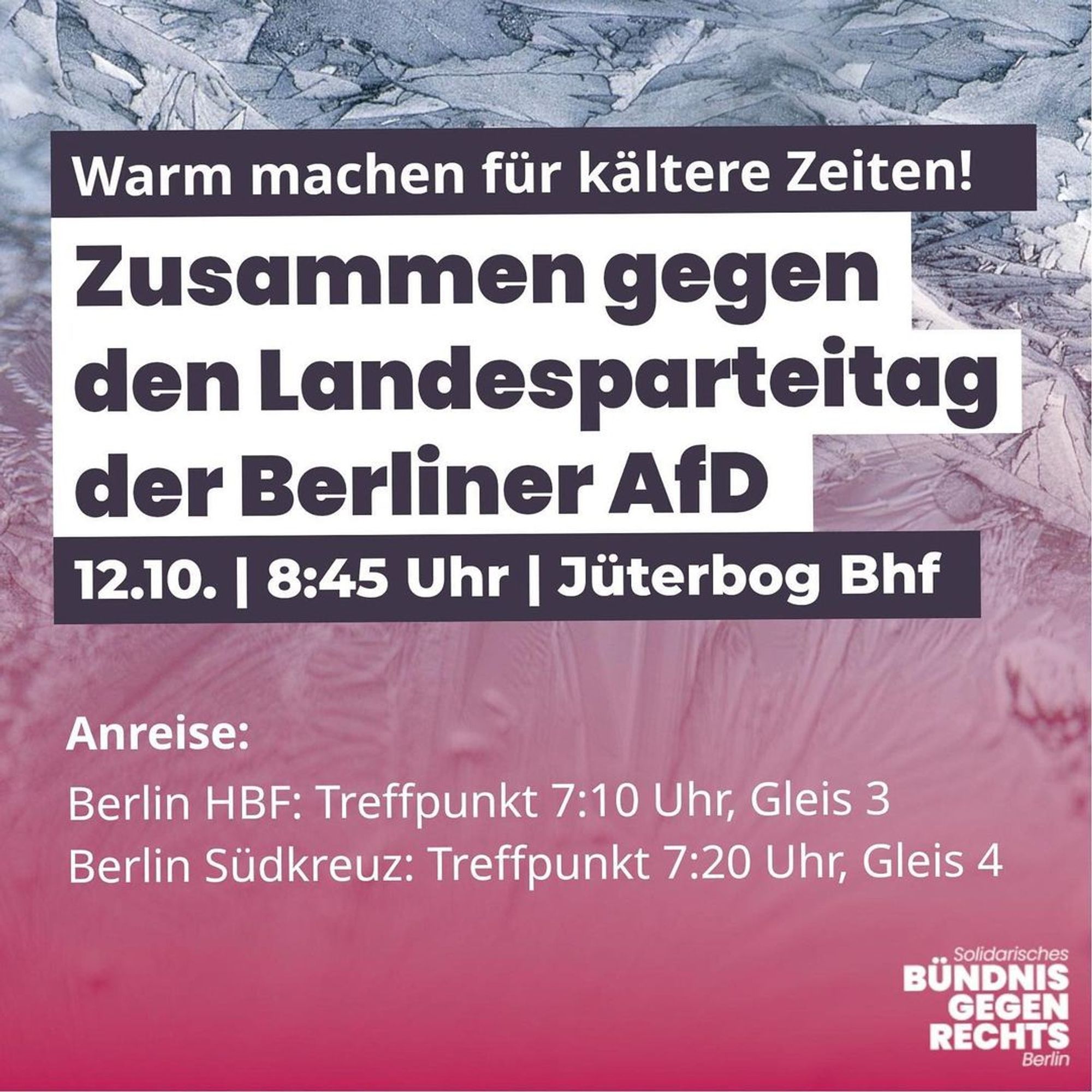 💥Ankündigung! Samstag 12.10.2024💥

🔥Zusammen gegen den Landesparteitag der AfD Berlin!🔥

Samstag, 12.10.2024 | 08:45 Uhr | Jüterbog Bhf 14913 Jüterbog

⚠️ Gemeinsame 🚂 Anreise: 

🚉Von Berlin Hbf RE3 - Treffpunkt 7:10 Uhr, Gleis 3 (Abfahrt 7:32 Uhr)
🚉Von Berlin Südkreuz RE3 - Treffpunkt 7:20 Uhr, Gleis 4 (Abfahrt 7:44 Uhr)

📣 Aufruf: https://www.instagram.com/p/DAad0rWMxrW/ - @il_berlin

#b1210 #tf1210 #NoAfD

🔥Warm machen für kältere Zeiten!🔥

📅 Am 12.10. alle nach Jüterbog gegen den Landesparteitag der AfD Berlin!

Die AfD ist bei den Landtagswahlen in Brandenburg beinahe stärkste Kraft geworden. Wir werden die Normalisierung dieser faschistischen Partei nicht weiter zulassen:

Lasst uns der AfD die Räume nehmen!

Wir stellen uns zusammen dem Rechtsruck entgegen! 🚩🏴

Instagram: @noafd_jtbg @gegenrechts_berlin

Telegram: https://t.me/aktivgegenrechts