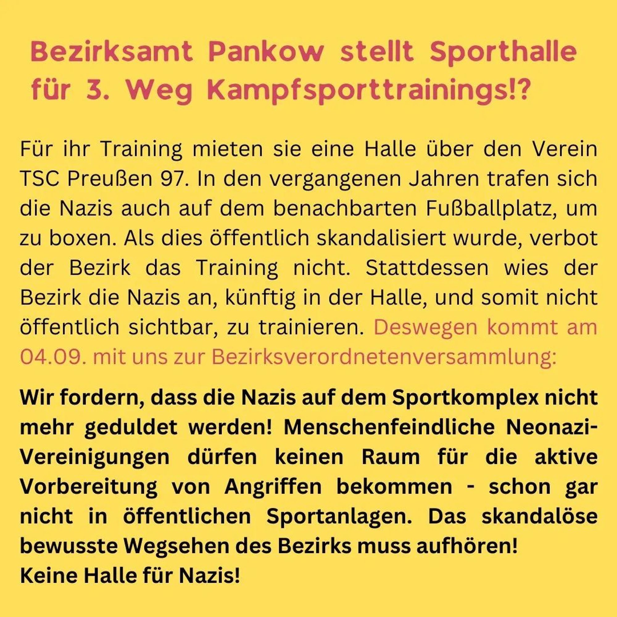 Jetzt aktiv werden gegen Nazis?

Kein Bock auf staatliche Strukturen die Nazis decken oder ignorieren?

An alle Berliner*innen:
Dann ist dass hier eure Aktion.

***** Alle hin da! * Die Wut muss raus! *****

Stoppt die Unterstützung von Neonazis durch das Bezirksamt Pankow!

Kritische Begleitung der Bezirksverordnetenversammlung (BVV)

Seit mehreren Jahren trainieren Neonazis vom 3. Weg Kampfsport im Sportkomplex Rennbahnstraße, der auch von vielen anderen Sportvereinen genutzt wird.

Das Bezirksamt Pankow duldet die Nazitrainings und stellt sogar eine städtische Halle dafür zur Verfügung?!

Am Mittwoch wird bei der Bezirksverordnetenversammlung über einen Antrag der Linken entschieden, die diese Trainings verbieten wollen.

Deswegen werden wir gemeinsam die BVV am Mittwoch besuchen und klar machen:

Keine Halle für Nazis!

Für eine solidarische Nachbarschaft und nazifreie Sportplätze!

Bringt Schilder, eure Teammitglieder und Nachbar*innen mit!