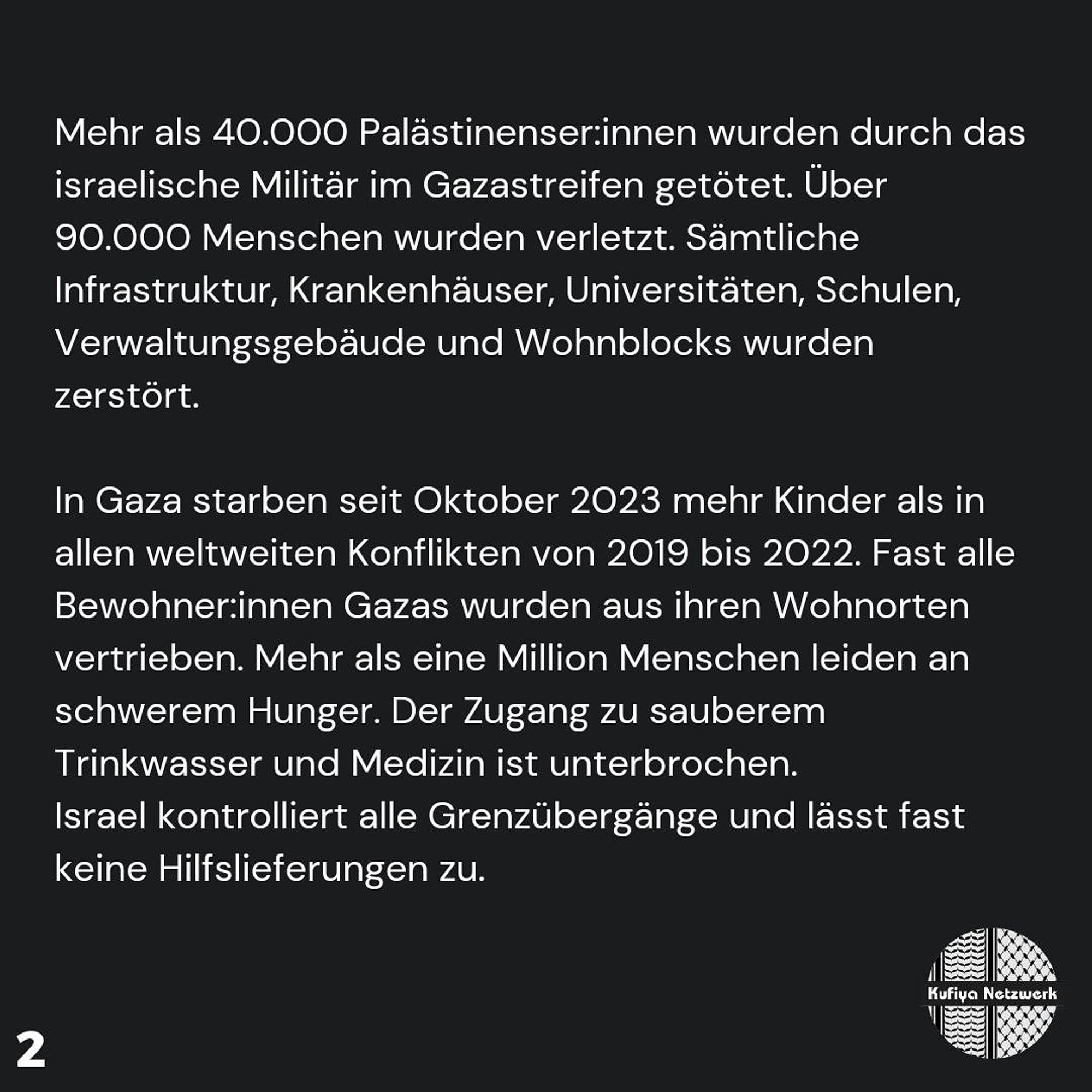 More than 40,000 Palestinians have been killed by the Israeli military in the Gaza Strip. Over 90,000 people have been injured. All infrastructure, hospitals, universities, schools, administrative buildings and apartment blocks have been destroyed.

More children have died in Gaza since October 2023 than in all global conflicts from 2019 to 2022. Almost all of Gaza's female residents have been displaced from their homes. More than one million people are suffering from severe hunger. Access to clean drinking water and medicine has been cut off. Israel controls all border crossings and allows almost no aid deliveries.