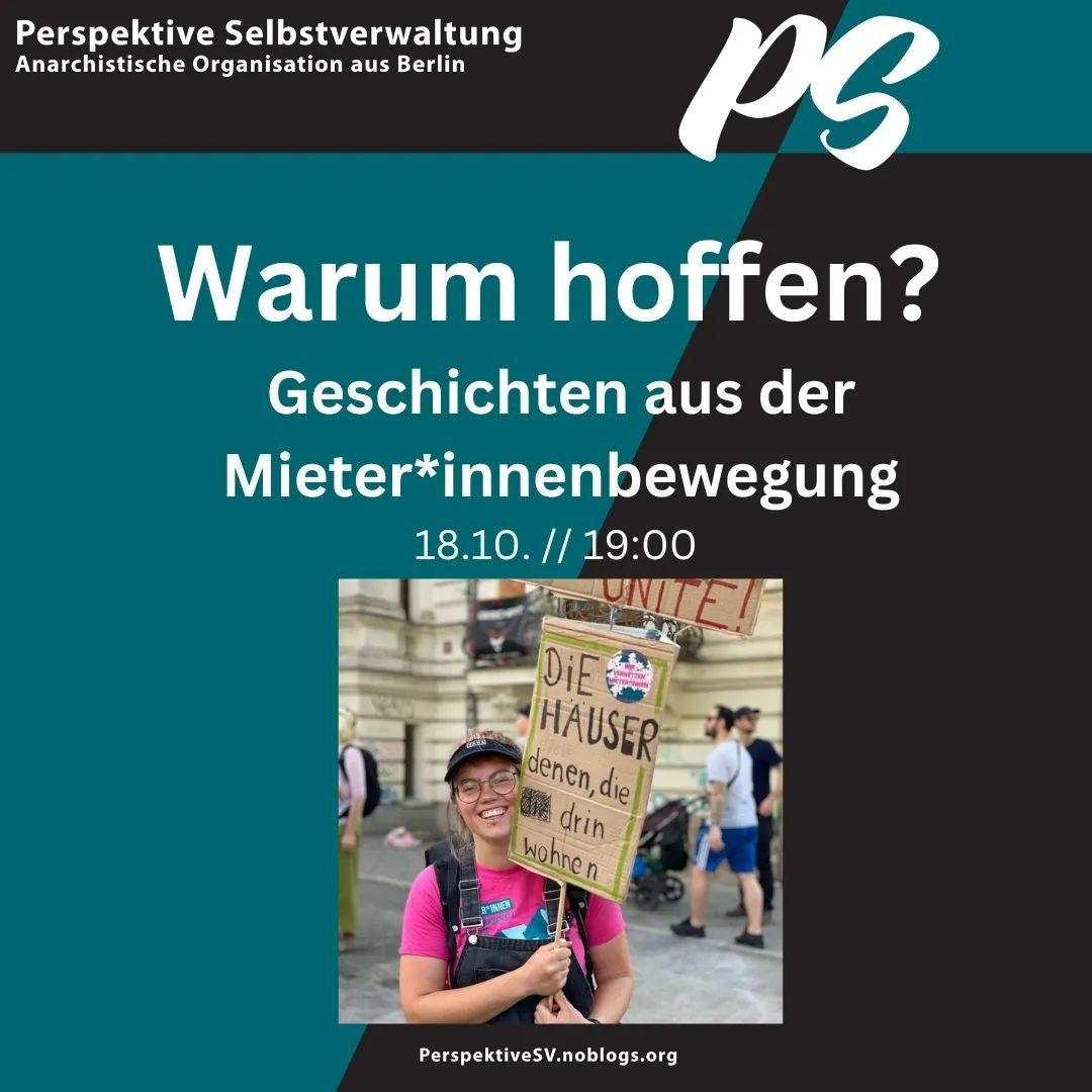 *english translation here*

💥Ankündigung! Freitag 18.10.2024💥

🔥Warum hoffen? Geschichten aus der Mieter*innenbewegung🔥

Freitag, 18.10.2024 | 19:00 Uhr | MaHalle Waldemarstraße 110 10997 Berlin

Anreise: U1, U3 Görlitzer Bahnhof | Bus 140 Waldemarstraße / Manteuffelstraße

📣 Aufruf: https://asanb.noblogs.org/?p=8944 - @perspektive_sv

#b1810 #PerspektiveSV

Die größte Wohnraumkrise seit dem 2. Weltkrieg, die Krise der Mieter*innenbewegung seit 2022 und die fast schon dauerhafte Krise der radikalen Linken.

Warum überhaupt noch kämpfen?

Weil wir berechtigte Gründe zur Hoffnung haben. Was Hoffnung überhaupt bedeutet, warum wir dafür auch unsere Geschichte als Bewegung kennen müssen, welche Praxis uns aktuell tatsächlich Hoffnung macht und wo wir langfristig hinwollen - darüber wollen wir am 18.10. ab 19 Uhr mit euch reden.

Und ganz nebenbei unseren Programmteil Wohnen als PS vorstellen. Wir freuen uns auf euch!

Barrieren: Das MaHalle ist per Bus mit dem 140er erreichbar und 50 m