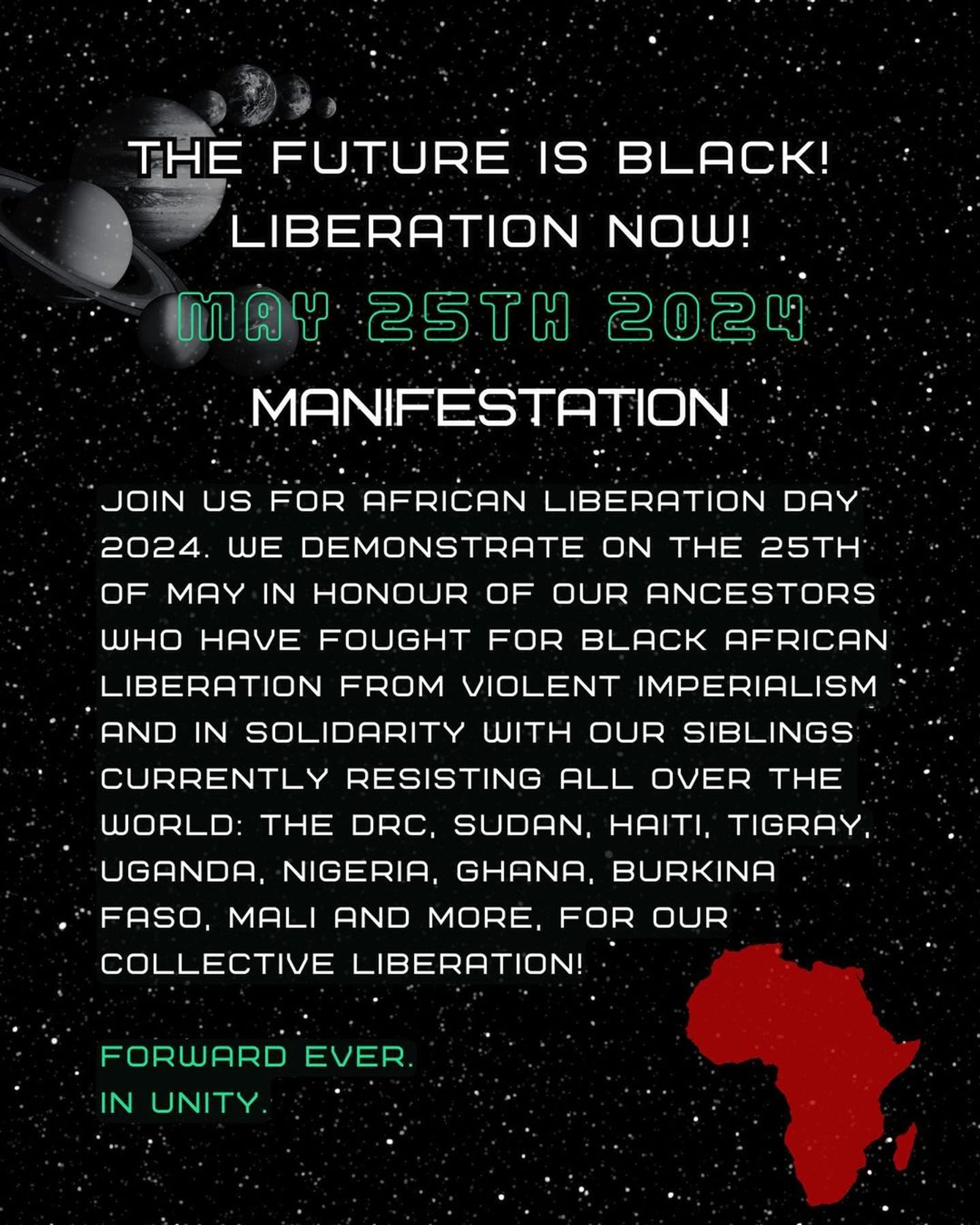 💥Announcement! Saturday 25.05.2024💥

🔥AFRICAN LIBERATION DAY!🔥

Saturday, 25.05.2024 | 03:00 pm | Görlitzer Park, 10997 Berlin

Arrival: U1, U3 Görlitzer Bahnhof | Bus M29 Spreewaldplatz | Bus 165, 265 Schlesisches Tor

📣 Call: https://asanb.noblogs.org/?p=7695 - @blc.berlin

#b2505 #AfricanLiberationDay

THE FUTURE IS BLACK!

LIBERATION NOW!

MANIFESTATION

JOIN US FOR AFRICAN LIBERATION DAY 2024.

WE DEMONSTRATE ON THE 25TH OF MAY IN HONOUR OF OUR ANCESTORS WHO HAVE FOUGHT FOR BLACK AFRICAN LIBERATION FROM VIOLENT IMPERIALISM AND IN SOLIDARITY WITH OUR SIBLINGS CURRENTLY RESISTING ALL OVER THE WORLD:

THE DRC, SUDAN, HAITI, TIGRAY, UGANDA, NIGERIA, GHANA, BURKINA FASO, MALI AND MORE.

FOR OUR COLLECTIVE LIBERATION!

FORWARD EVER.
IN UNITY.