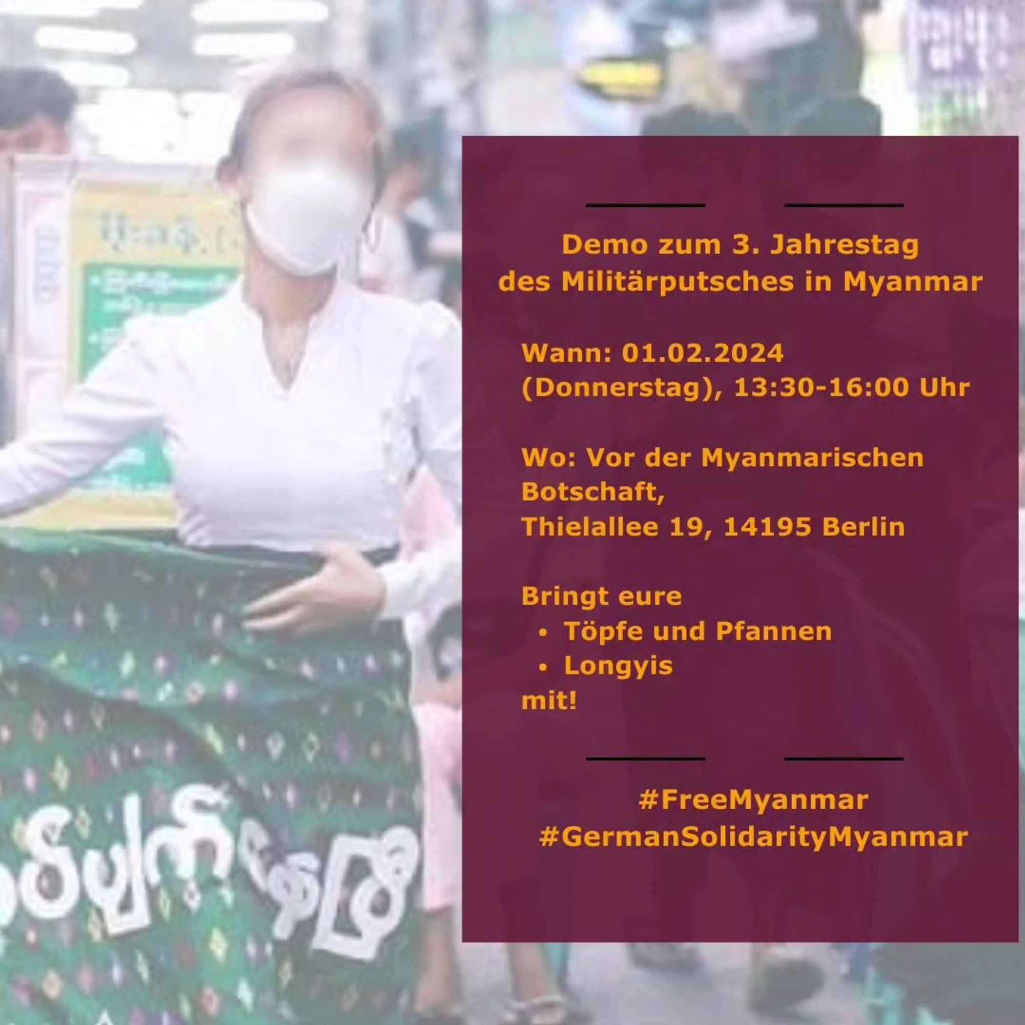 💥Ankündigung! Donnerstag 01.02.2024💥

🔥Demo zum 3. Jahrestag der Militärputsches in Myanmar🔥

Donnerstag, 01.02.2024 | 13:30 Uhr | Thielallee 19, 14195 Berlin

Anreise: Bus 110, M11 Löhleinstraße | U3 Freie Universität

📣 Aufruf: https://asanb.noblogs.org/?p=6787

#b0102 #FreeMyanmar

Letzte Erinnerung: zur Unterstützung unserer Freunde in Myanmar, die derzeit Geschichte schreiben, indem sie die Junta wie nie zuvor schwächen.

Schließt euch bitte der Demo am 1. Februar vor der Myanmar Botschaft Berlin an.

Wir haben viele Dinge für euch auf Lager, einschließlich eines Überraschungsgastes!