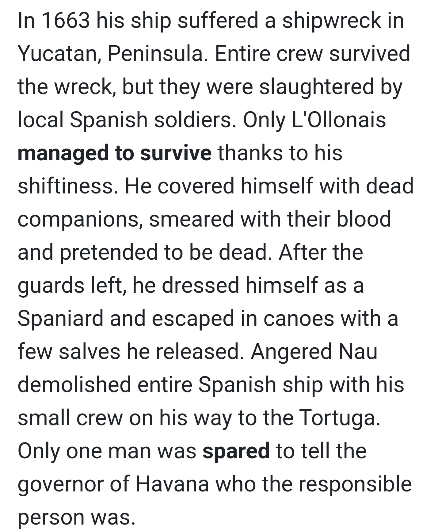 The possible history of a pirate named François L'Olonnais.

"In 1663 his ship suffered a shipwreck in Yucatan, Peninsula. Entire crew survived the wreck, but they were slaughtered by local Spanish soldiers. Only L'Ollonais managed to survive thanks to his shiftiness. He covered himself with dead companions, smeared with their blood and pretended to be dead. After the quards left, he dressed himself as a Spaniard and escaped in canoes with a few salves he released. Angered Nau demolished entire Spanish ship with his small crew his way to the Tortuga. Only one man was spared to tell the governor of Havana who the responsible person was."