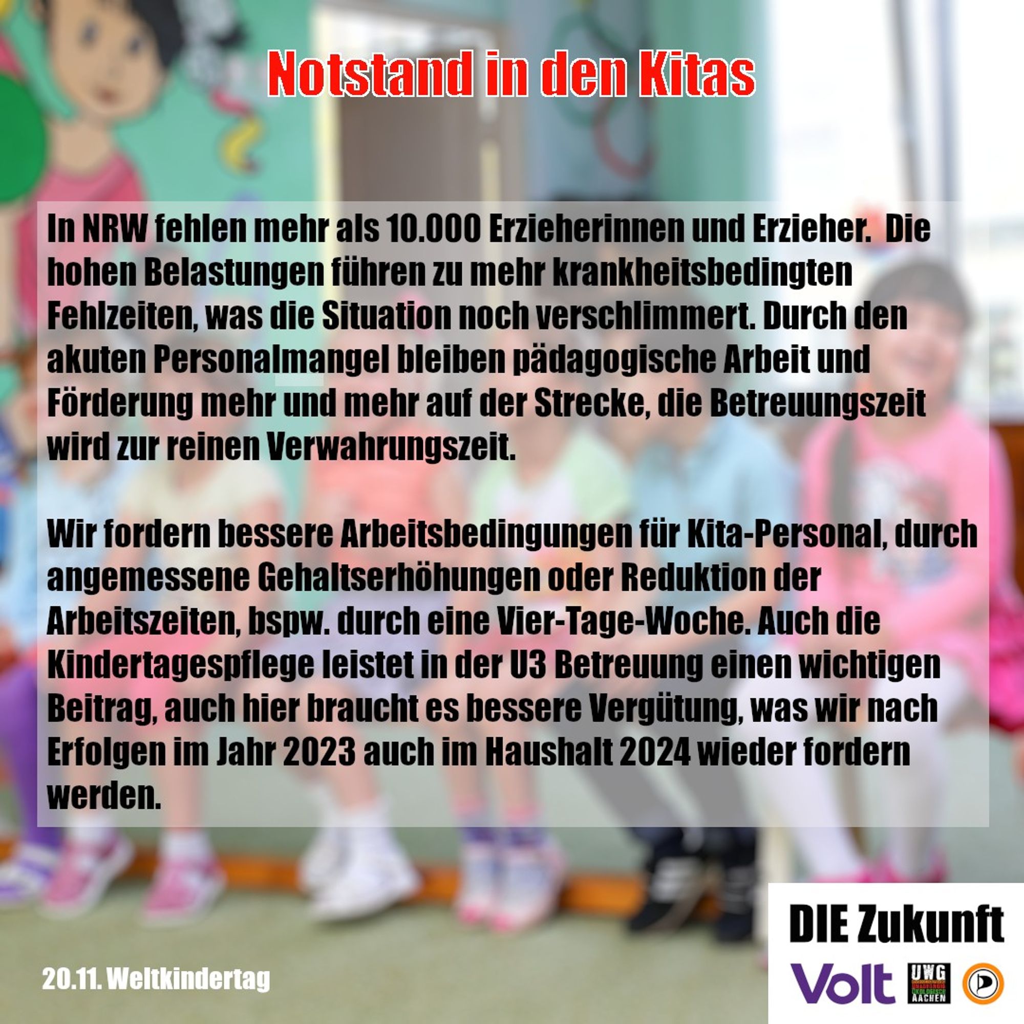 In NRW fehlen mehr als 10.000 Erzieherinnen und Erzieher.  Die hohen Belastungen führen zu mehr krankheitsbedingten Fehlzeiten, was die Situation noch verschlimmert. Durch den akuten Personalmangel bleiben pädagogische Arbeit und Förderung mehr und mehr auf der Strecke, die Betreuungszeit wird zur reinen Verwahrungszeit.

Wir fordern bessere Arbeitsbedingungen für Kita-Personal, durch angemessene Gehaltserhöhungen oder Reduktion der Arbeitszeiten, bspw. durch eine Vier-Tage-Woche. Auch die Kindertagespflege leistet in der U3 Betreuung einen wichtigen Beitrag, auch hier braucht es bessere Vergütung, was wir nach Erfolgen im Jahr 2023 auch im Haushalt 2024 wieder fordern werden.