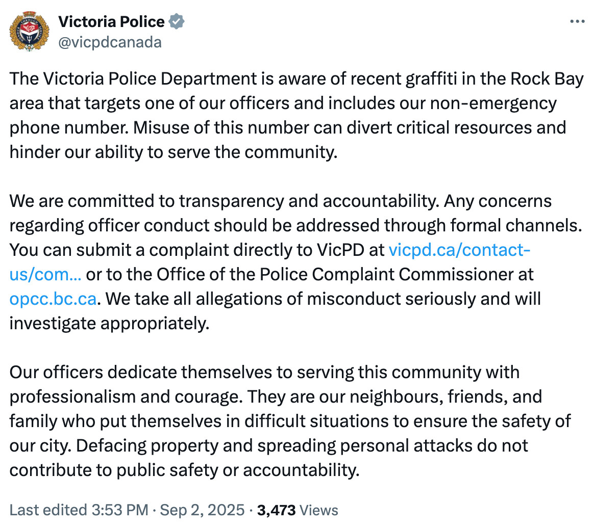 Victoria Police @vicpdcanada
The Victoria Police Department is aware of recent graffiti in the Rock Bay area that targets one of our officers and includes our non-emergency phone number. Misuse of this number can divert critical resources and hinder our ability to serve the community.
We are committed to transparency and accountability. Any concerns regarding officer conduct should be addressed through formal channels. You can submit a complaint directly to VicPD at https://vicpd.ca/contact-us/compliments-complaints/ or to the Office of the Police Complaint Commissioner at http://opcc.bc.ca. We take all allegations of misconduct seriously and will investigate appropriately.
Our officers dedicate themselves to serving this community with professionalism and courage. They are our neighbours, friends, and family who put themselves in difficult situations to ensure the safety of our city. Defacing property and spreading personal attacks do not contribute to public safety or accountability.
Last edited 3:53 PM · Sep 2, 2025 3,473 views