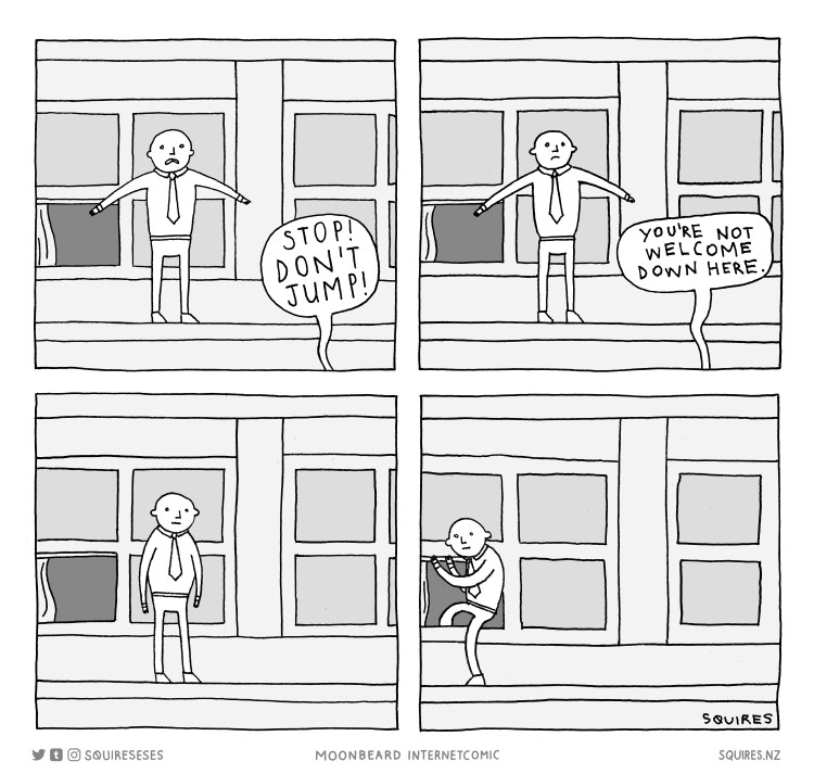 Comic. Man standing on ledge outside a window. A voice from below calls up, "Stop! Don't Jump."

It continues, "You're not welcome down here."

The man, dejected, climbs back inside.