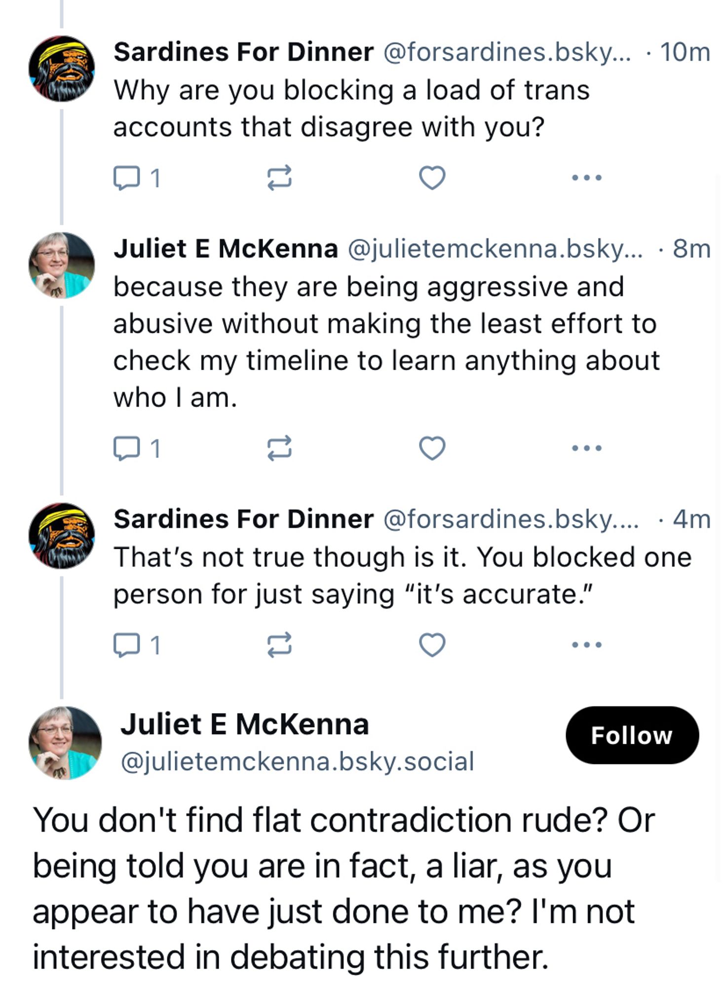 Sardines For Dinner @forsardines.bsky... • 10m
Why are you blocking a load of trans accounts that disagree with you?
••
Juliet E McKenna @julietemckenna.bsky... • 8m because they are being aggressive and abusive without making the least effort to check my timeline to learn anything about who l am.
••
Sardines For Dinner@forsardines.bsky.... • 4m
That's not true though is it. You blocked one person for just saying "it's accurate."
Juliet E McKenna
@julietemckenna.bsky.social
Follow
You don't find flat contradiction rude? Or being told you are in fact, a liar, as you appear to have just done to me? I'm not interested in debating this further.