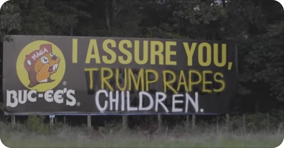 A Buc-ee’s billboard which was altered from “I ASSURE YOU, WE’RE OPEN” to “I ASSURE YOU, TRUMP RAPES CHILDREN.” Also the Bucee mascot now has a MAGA hat