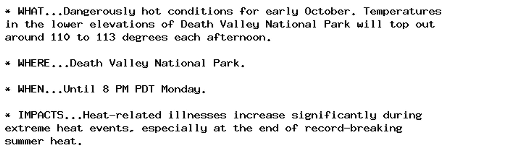 * WHAT...Dangerously hot conditions for early October. Temperatures
in the lower elevations of Death Valley National Park will top out
around 110 to 113 degrees each afternoon.

* WHERE...Death Valley National Park.

* WHEN...Until 8 PM PDT Monday.

* IMPACTS...Heat-related illnesses increase significantly during
extreme heat events, especially at the end of record-breaking
summer heat.