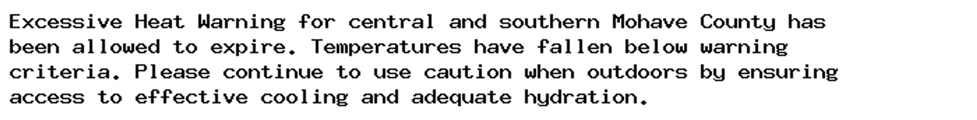 Excessive Heat Warning for central and southern Mohave County has
been allowed to expire. Temperatures have fallen below warning
criteria. Please continue to use caution when outdoors by ensuring
access to effective cooling and adequate hydration.
