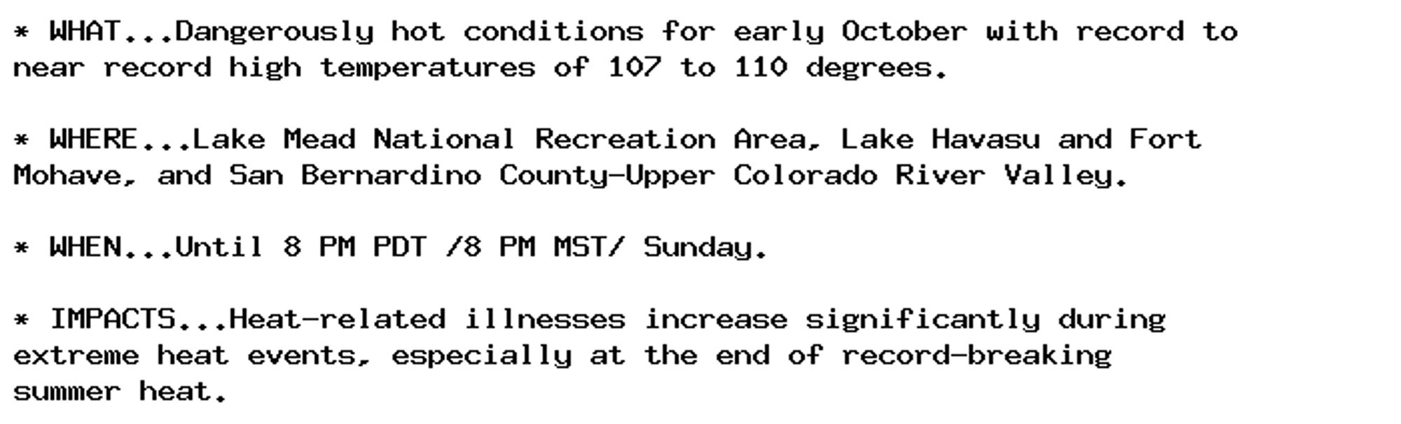 * WHAT...Dangerously hot conditions for early October with record to
near record high temperatures of 107 to 110 degrees.

* WHERE...Lake Mead National Recreation Area, Lake Havasu and Fort
Mohave, and San Bernardino County-Upper Colorado River Valley.

* WHEN...Until 8 PM PDT /8 PM MST/ Sunday.

* IMPACTS...Heat-related illnesses increase significantly during
extreme heat events, especially at the end of record-breaking
summer heat.