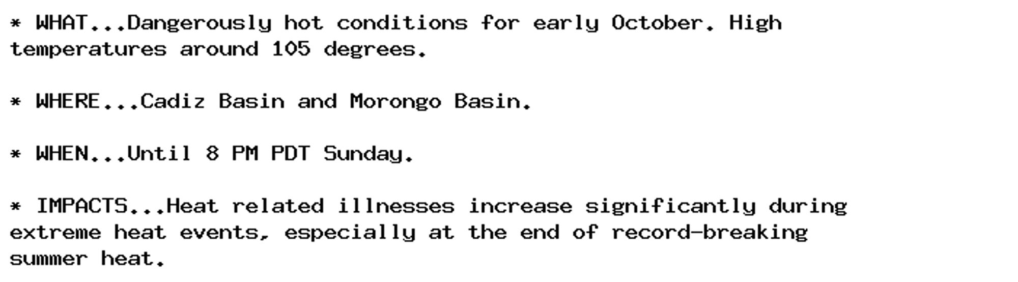 * WHAT...Dangerously hot conditions for early October. High
temperatures around 105 degrees.

* WHERE...Cadiz Basin and Morongo Basin.

* WHEN...Until 8 PM PDT Sunday.

* IMPACTS...Heat related illnesses increase significantly during
extreme heat events, especially at the end of record-breaking
summer heat.