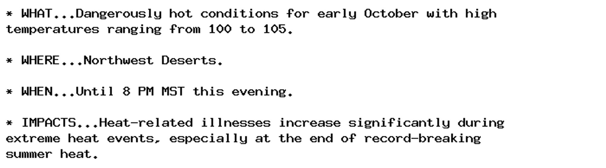 * WHAT...Dangerously hot conditions for early October with high
temperatures ranging from 100 to 105.

* WHERE...Northwest Deserts.

* WHEN...Until 8 PM MST this evening.

* IMPACTS...Heat-related illnesses increase significantly during
extreme heat events, especially at the end of record-breaking
summer heat.