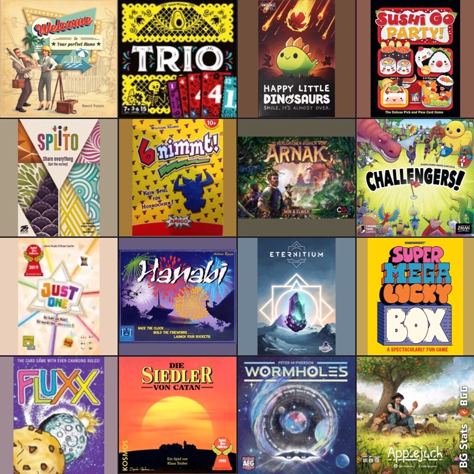 BG Stats 4 x 4.
Welcome To;
Eternitium;
Trio;
Happy Little Dinosaurs;
Sushi Go Party!;
Splito;
6 nimmt!;
Die verlorenen Ruinen von Arnak;
Challengers!;
Just One;
Hanabi;
Super Mega Lucky Box;
Fluxx;
Die Siedler von Catan;
Wormholes;
Applejack.