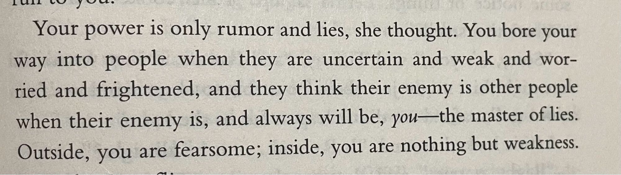 Paragraph from the book I Shall Wear Midnight that reads:

Your power is only rumor and lies, she thought. You bore your way into people when they are uncertain and weak and worried and frightened, and they think their enemy is other people when their enemy is, and always will be, you—the master of lies. Outside, you are fearsome; inside, you are nothing but weakness.