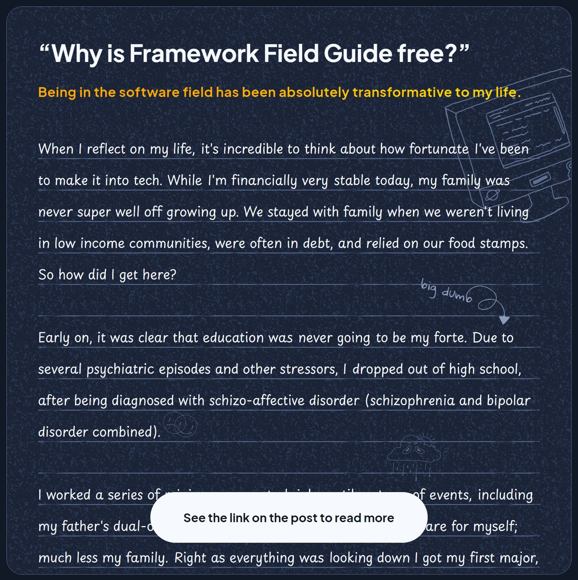 A snippet of my letter with "See the link on the post to read more" at the end.

“Why is Framework Field Guide free?”

Being in the software field has been absolutely transformative to my life.

When I reflect on my life, it's incredible to think about how fortunate I've been to make it into tech. While I'm financially very stable today, my family was never super well off growing up. We stayed with family when we weren't living in low income communities, were often in debt, and relied on our food stamps. So how did I get here?

Early on, it was clear that education was never going to be my forte. Due to several psychiatric episodes and other stressors, I dropped out of high school, after being diagnosed with schizo-affective disorder (schizophrenia and bipolar disorder combined).