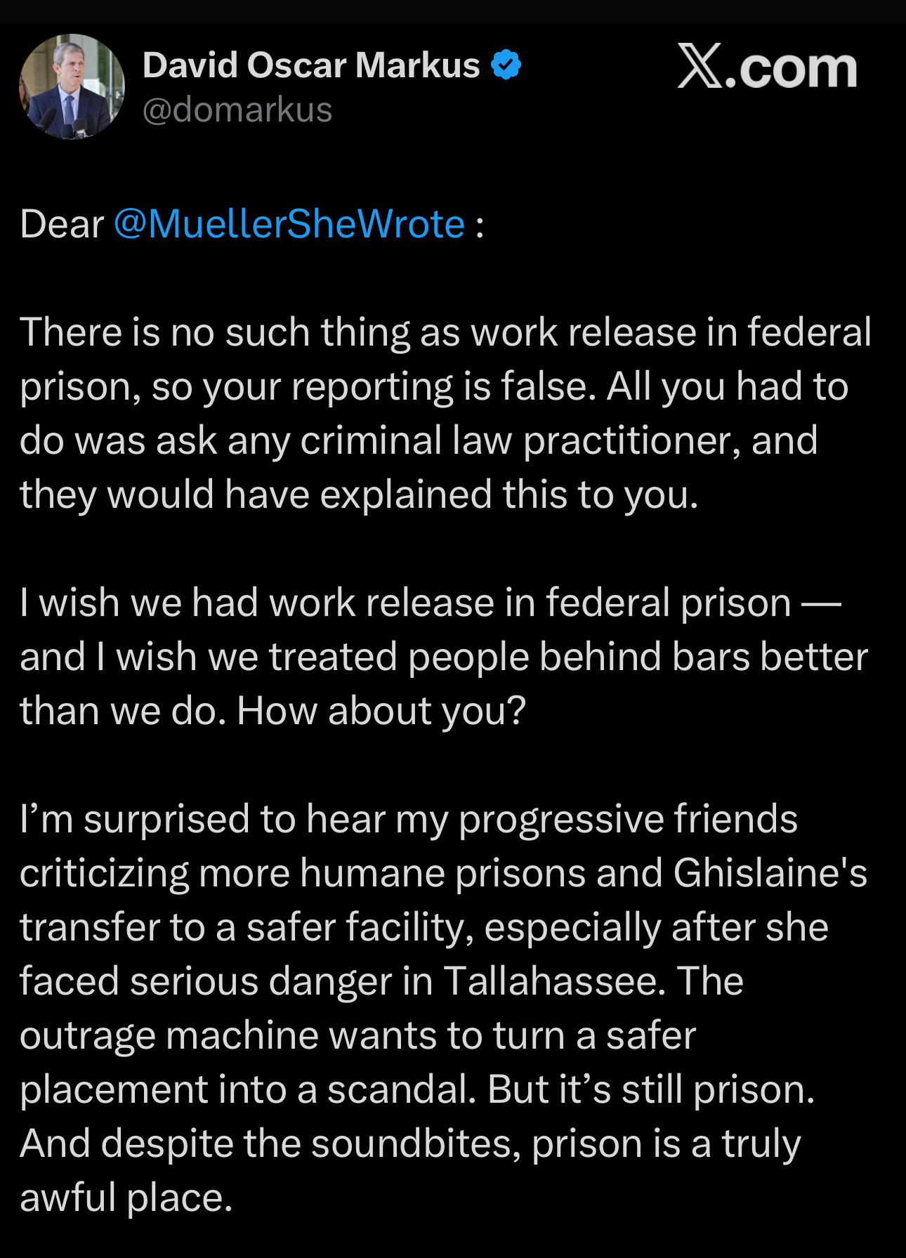From Twitter: David Oscar Markus & @domarkus
X.com
Dear @MuellerSheWrote :
There is no such thing as work release in federal prison, so your reporting is false. All you had to do was ask any criminal law practitioner, and they would have explained this to you.
I wish we had work release in federal prison — and I wish we treated people behind bars better than we do. How about you?
I'm surprised to hear my progressive friends criticizing more humane prisons and Ghislaine's transfer to a safer facility, especially after she faced serious danger in Tallahassee. The outrage machine wants to turn a safer placement into a scandal. But it's still prison.
And despite the soundbites, prison is a truly awful place.