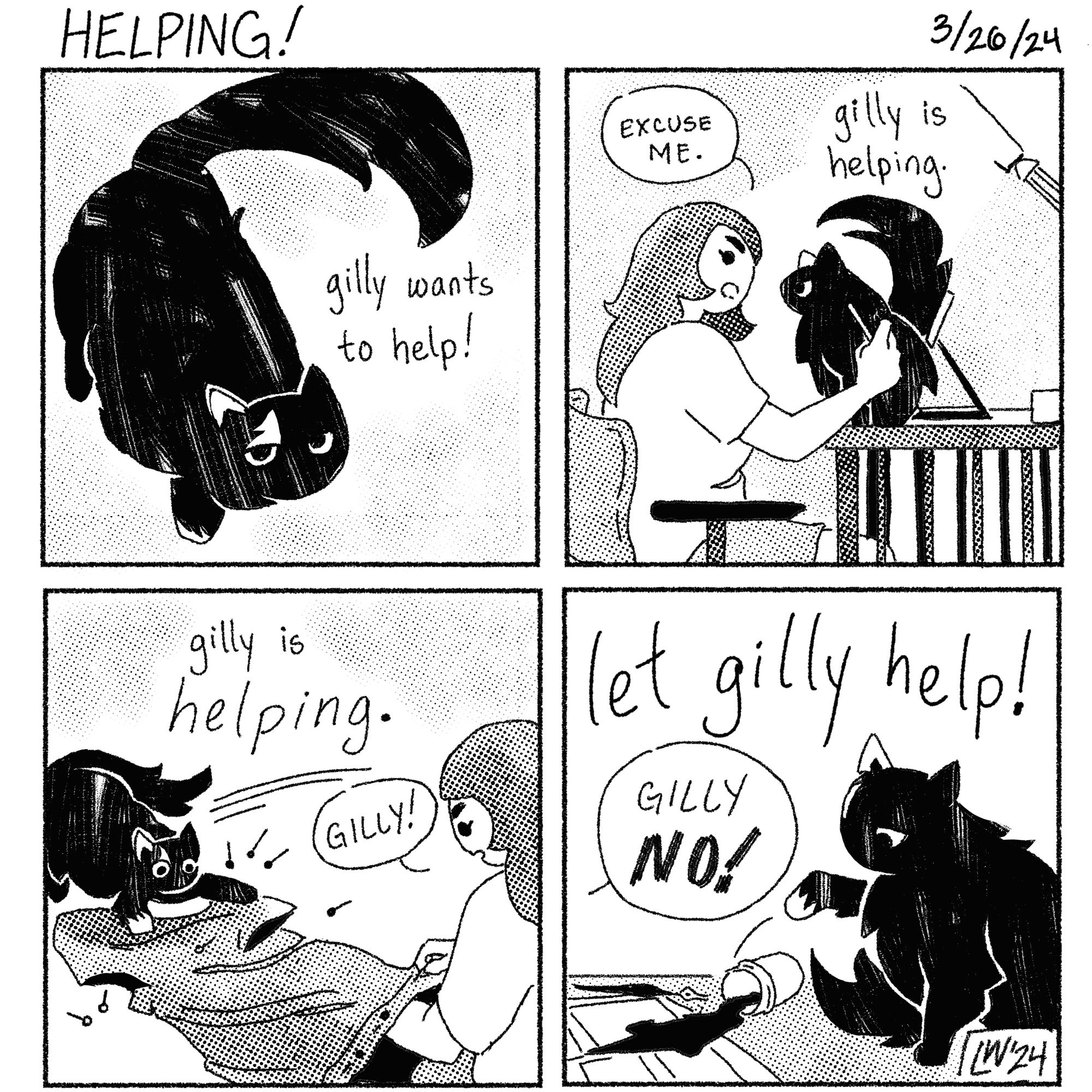 A 4 panel comic titled helping! 
p1: a drawing of a fat, fluffy black cat looking up at the viewer, with the words “gilly wants to help!”
p2: a white woman attempts to draw, but the fluffy black cat is sitting on her ipad. The woman says: “Excuse me.” above the cat are the words “gilly is helping”
p3: Gilly, the cat, skids onto a dress that the woman is attempting to hem, scattering pins everywhere. above the cat is written “gilly is HELPING.”
The woman says: Gilly!
p4: In big letters, this one reads “let gilly help!” and shows the cat knocking over a container of ink onto a partially finished comic page. Off-screen, the woman yells “Gilly NO!”