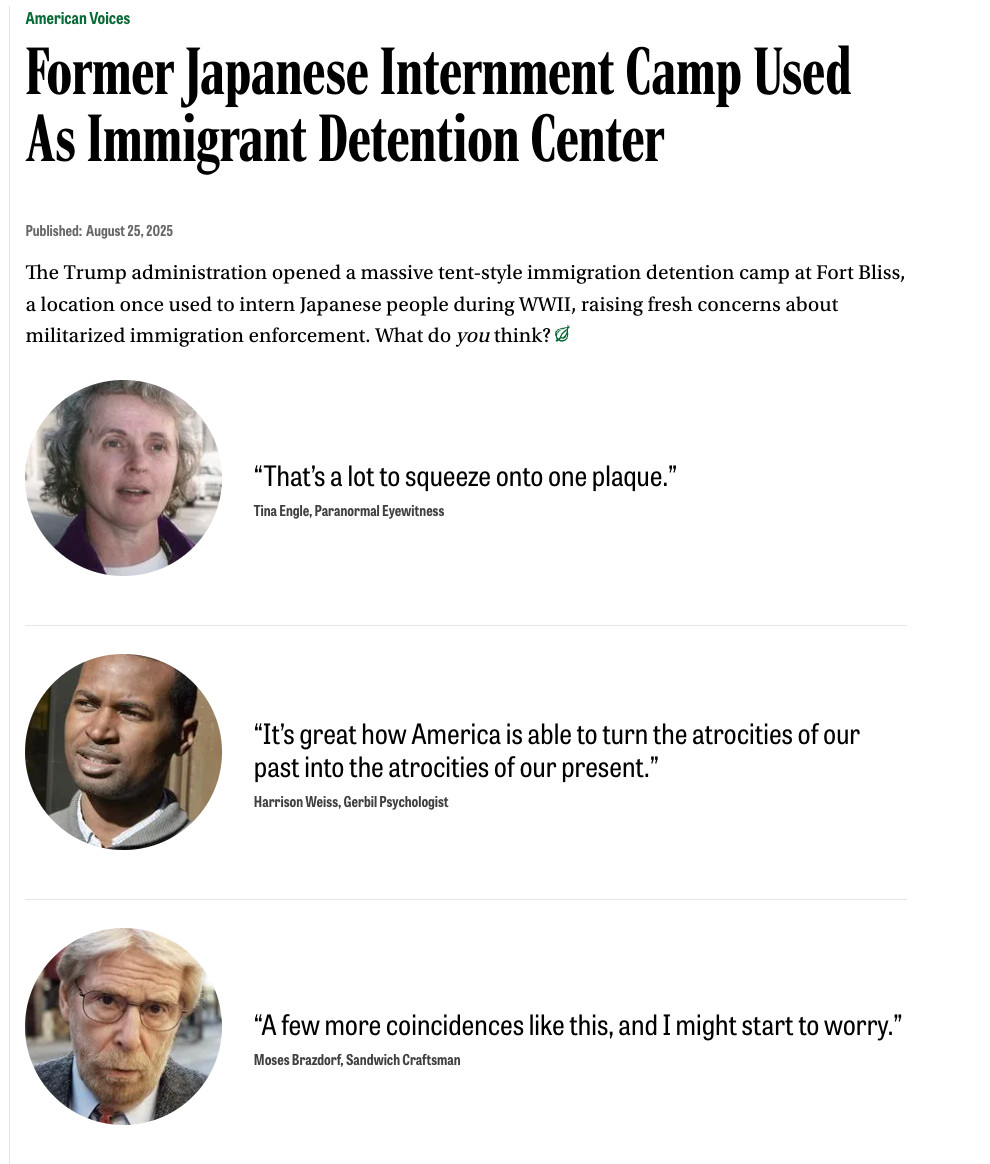 The Onion's American Voices:
Former Japanese Internment Camp Used As Immigrant Detention Center


“That’s a lot to squeeze onto one plaque.”

Tina Engle, Paranormal Eyewitness

“It’s great how America is able to turn the atrocities of our past into the atrocities of our present.”

Harrison Weiss, Gerbil Psychologist

“A few more coincidences like this, and I might start to worry.”

Moses Brazdorf, Sandwich Craftsman