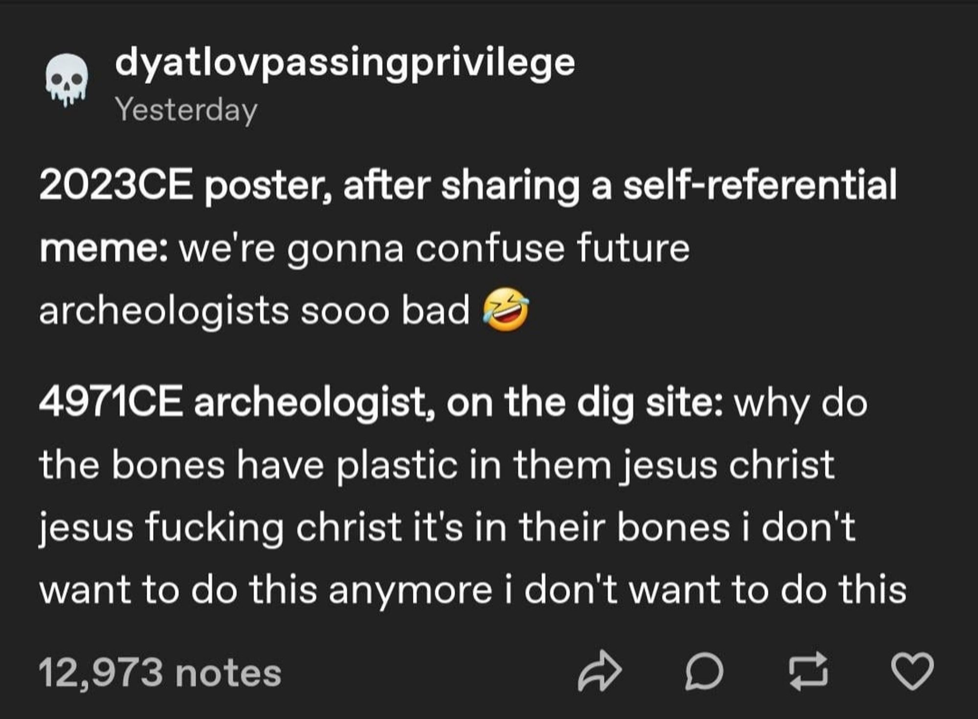 dyatlovpassingprivilege
Yesterday
2023CE poster, after sharing a self-referential
meme: we're gonna confuse future
archeologists sooo bad
4971CE archeologist, on the dig site: why do
the bones have plastic in them jesus christ
jesus fucking christ it's in their bones i don't
want to do this anymore i don't want to do this