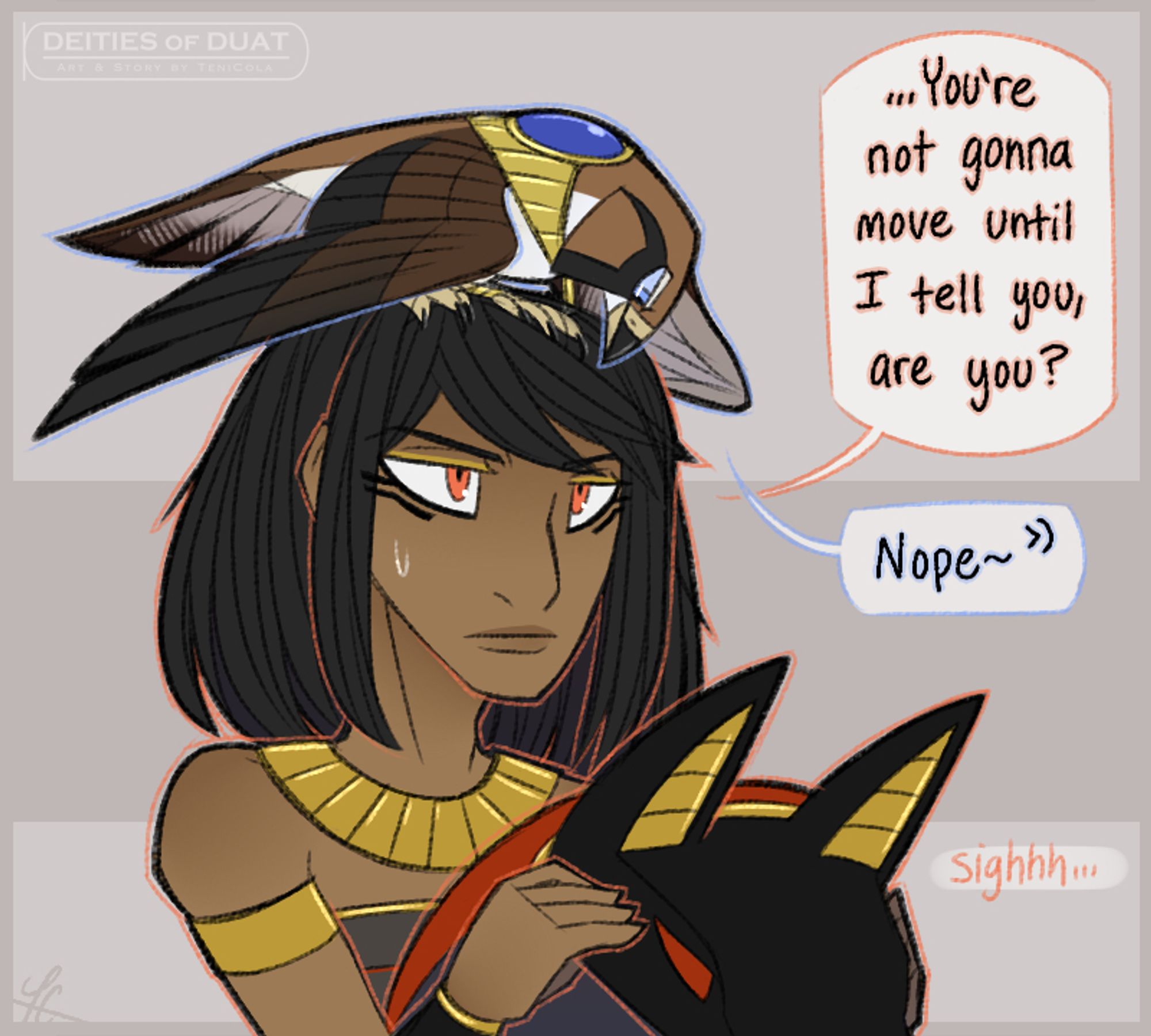 Artwork of Anubis and Horus, with Horus perching on top of Anubis's head in his falcon form.

Anubis, with an expression of mild annoyance: "...You're not gonna move until I tell you, are you?"

Horus, firmly perched on Anubis's head: "Nope~"