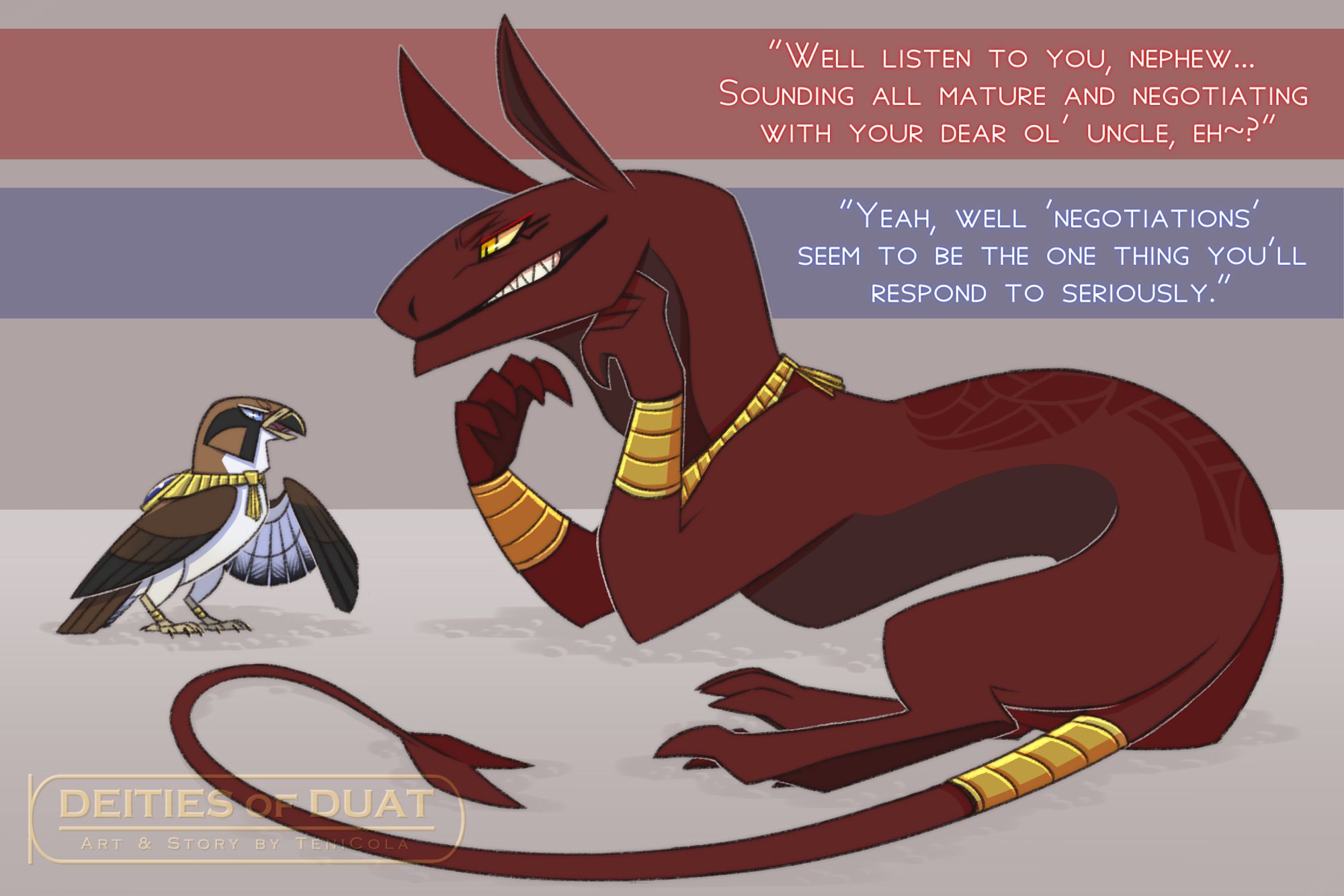 Artwork of the Egyptian gods Horus and Set in their animal forms, as they appear in Deities of Duat / DEITIES Project. They rarely ever get along, but seem to be exchanging dialogue as they stare each other down...

Set: "Well listen to you, nephew... Sounding all mature and negotiating with your dear ol' uncle, eh~?"

Horus: "Yeah, well, 'negotiations' seem to be the one thing you'll respond to seriously."