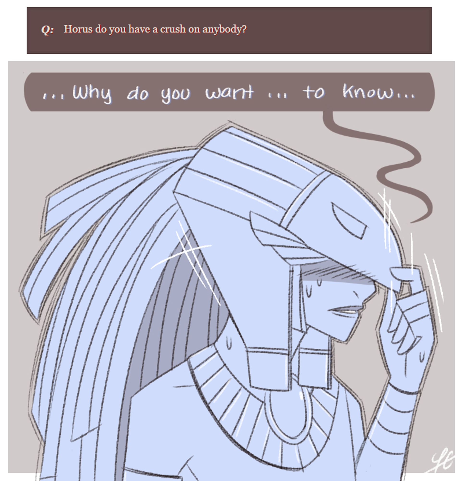 ASKBOX: Horus do you have a crush on anybody?

Horus, tugging the front part of his headdress to cover the front of his face -- hiding his eyes and deep flush in the process: "...Why do you want... to know..."