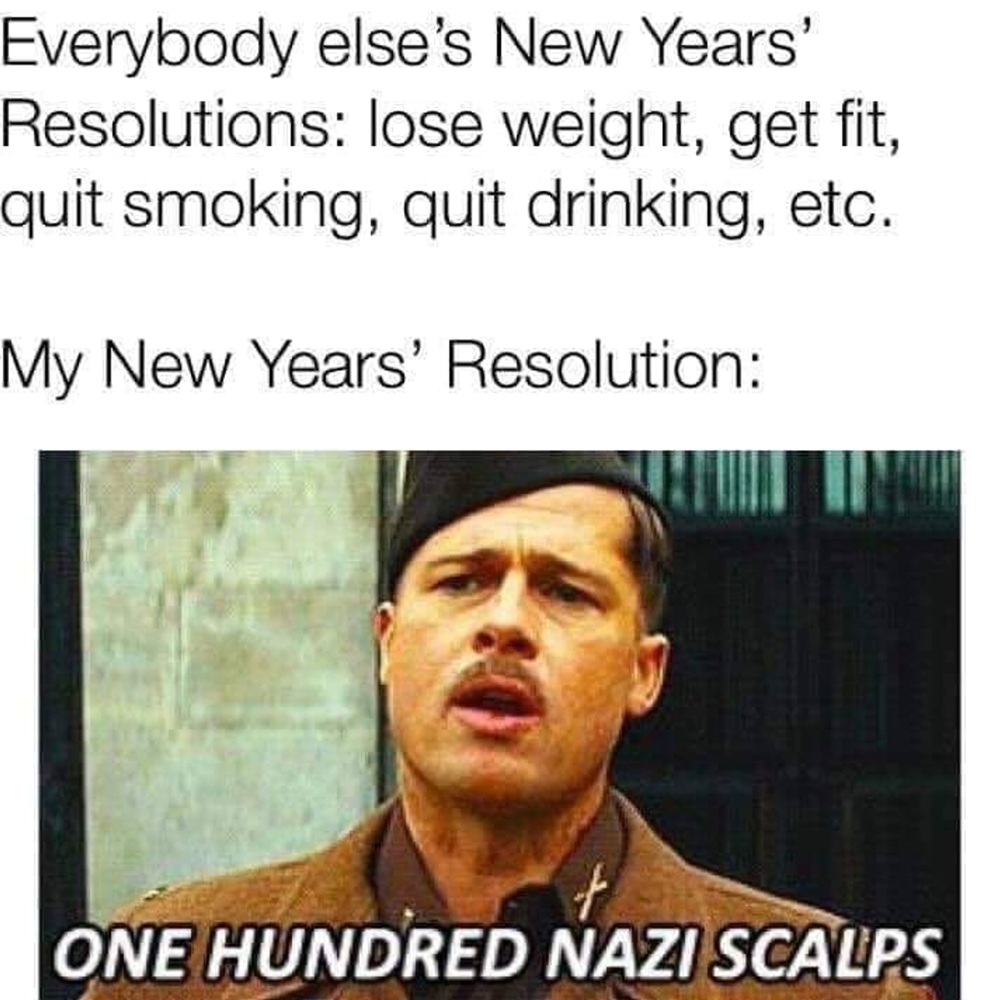 Everybody else's New Years' Resolutions: lost weight, get fit, quit smoking, qui drinking, etc.
My New Years' Resolution: one hundred Nazi scalps.

With image of Brad Pitt's character Lt. Aldo Raine from Inglourious Basterds