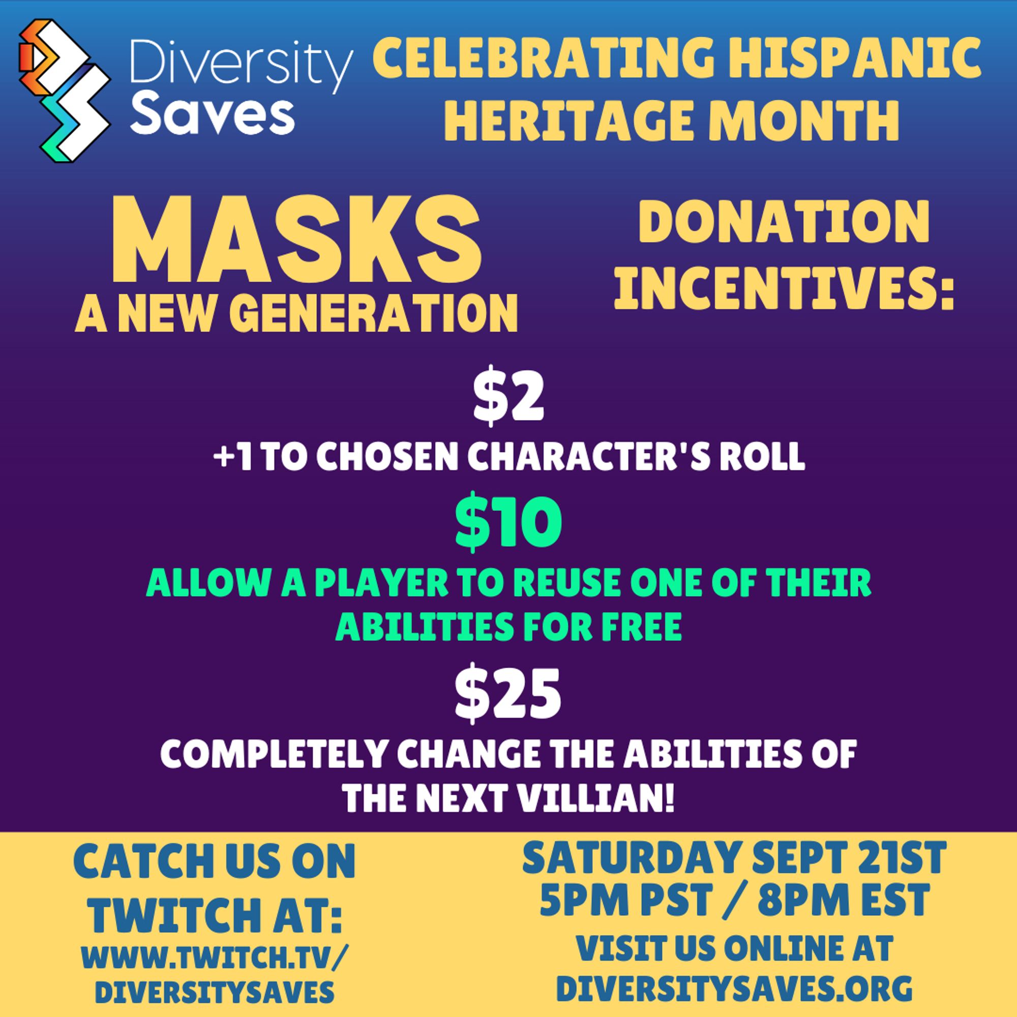 Background: Vertical gradient from blue to purple with yellow stripe at the bottom

Images: Diversity Saves Logo

Text: Celebrating Hispanic Heritage Month, Masks a New Generation Donation Incentives: $2 +1 to chosen character's roll, $10 allow a player to reuse one of their abilities for free, $25 completely change the abilities of the next villain!, Catch us on Twitch at twitch.tv/diversitysaves, Saturday, September 21st 5pm PST/8pm EST, visit us online at diversitysaves.org