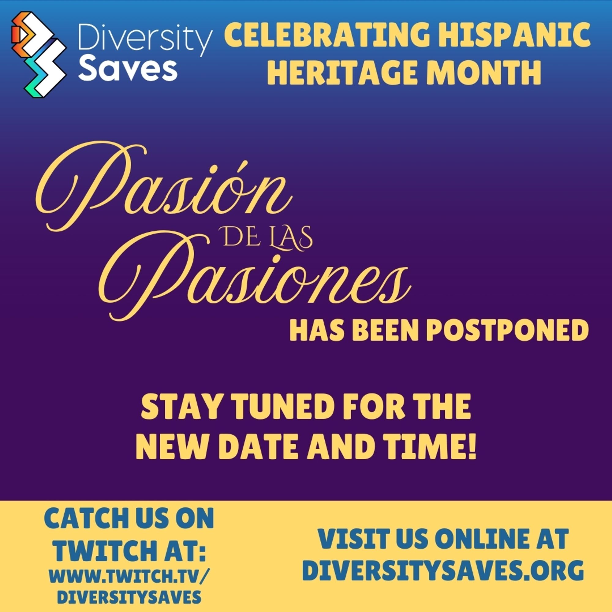 Background: Vertical gradient from blue to purple with yellow stripe at the bottom

Images: Diversity Saves Logo

Text: Celebrating Hispanic Heritage Month, Pasión de las Pasiones has been postponed, stay tuned for the new date and time!, Catch us on Twitch at twitch.tv/diversitysaves, visit us online at diversitysaves.org