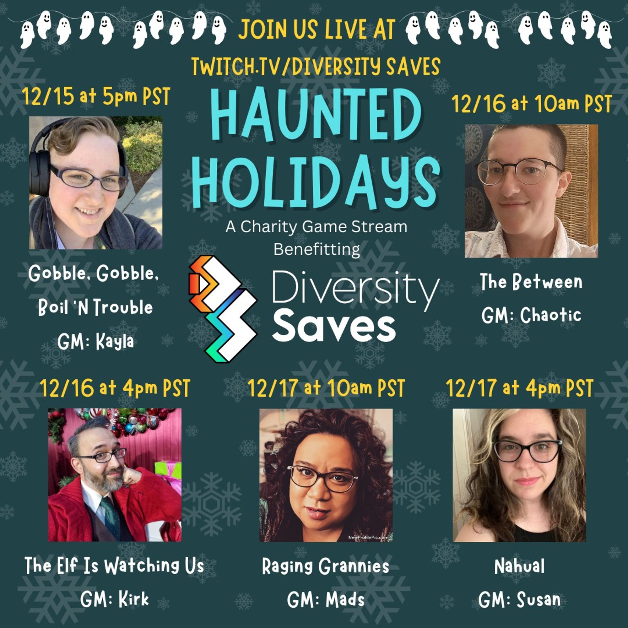 Haunted Holidays Charity Game Stream benefitting Diversity Saves
Join us live at twitch.tv/diversitysaves 

12/15 at 5 PM PST - Gobble Gobble Boil n Trouble, GM: Kayla
12/16 at 10 AM PST - The Between, GM: Chaotic
12/16 at 4 PM PST - The Elf is Watching Us, GM: Kirk
12/17 at 10 AM PST - Raging Grannies, GM: Mads
12/17 at 4 PM PST - Nahual, GM: Susan