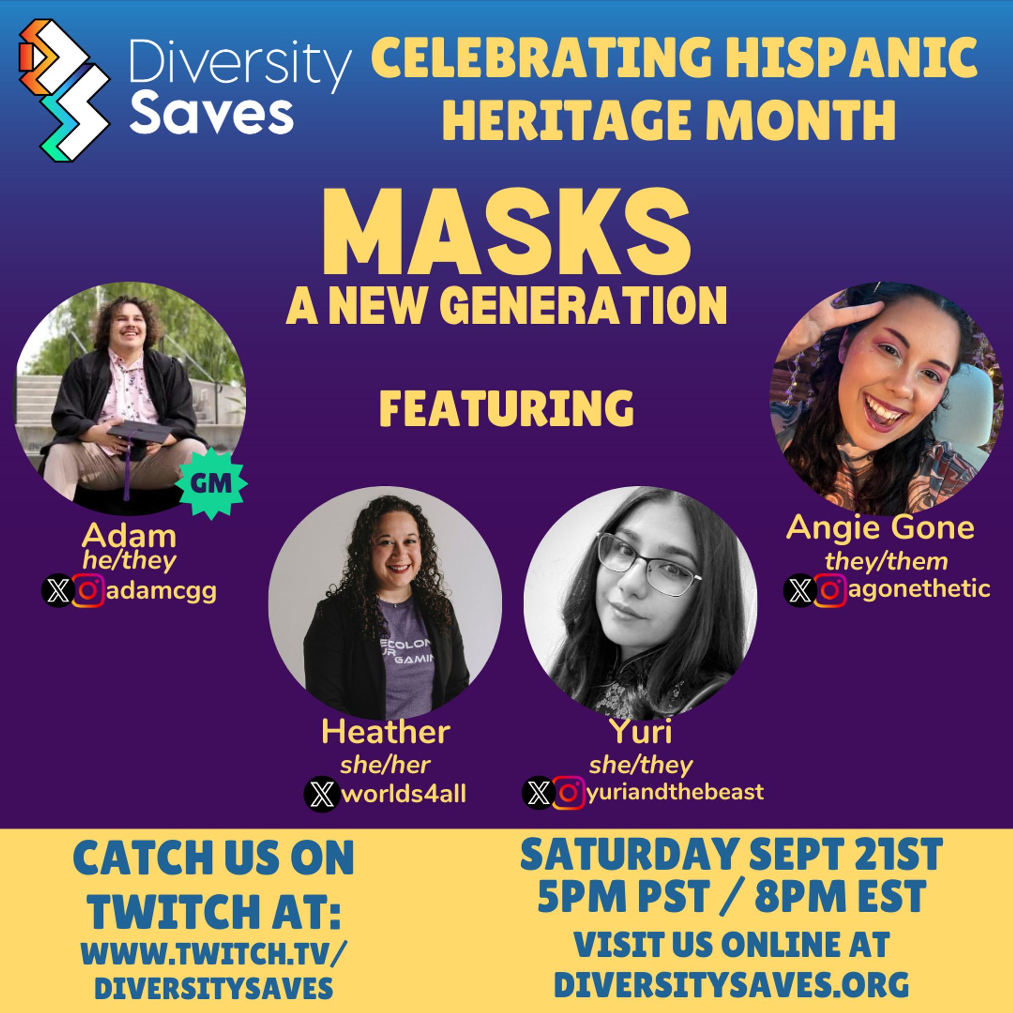 Background: Vertical gradient from blue to purple with yellow stripe at the bottom

Images: Diversity Saves Logo, 4 cast photos

Text: Celebrating Hispanic Heritage Month, Masks a New Generation featuring Adam (he/they), Heather (she/her), Yuri (she/they), and Angie Gone (they/them), Catch us on Twitch at twitch.tv/diversitysaves, Saturday, September 21st 5pm PST/8pm EST, visit us online at diversitysaves.org