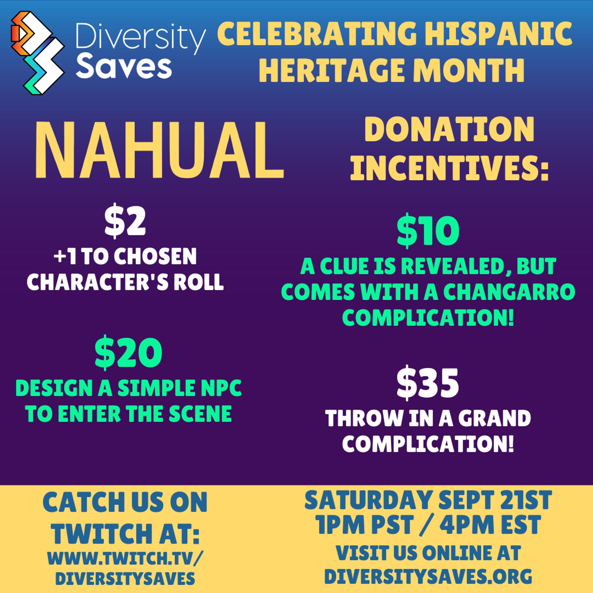 Background: Vertical gradient from blue to purple with yellow stripe at the bottom
Images: Diversity Saves Logo
Text: Nahual Donation Incentives - $2 +1 to chosen character's roll, $10 a clue is revealed but comes with a changarro complication!, $20 design a simple NPC to enter the scene, $35 throw in a grand complication!, Catch us on Twitch at twitch.tv/diversitysaves, Saturday, September 21st 1pm PST/4pm EST, visit us online at diversitysaves.org