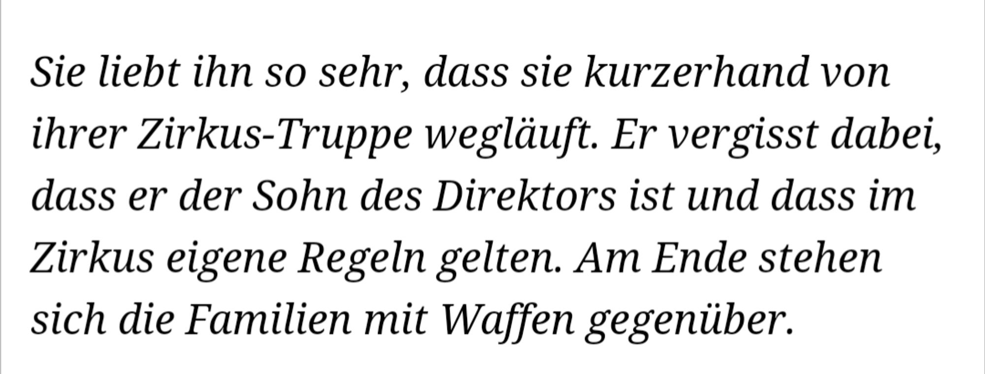 Sie liebt ihn so sehr, dass sie kurzerhand von ihrer Zirkus-Truppe wegläuft. Er vergisst dabei, dass er der Sohn des Direktors ist und dass im Zirkus eigene Regeln gelten. Am Ende stehen sich die Familien mit Waffen gegenüber.