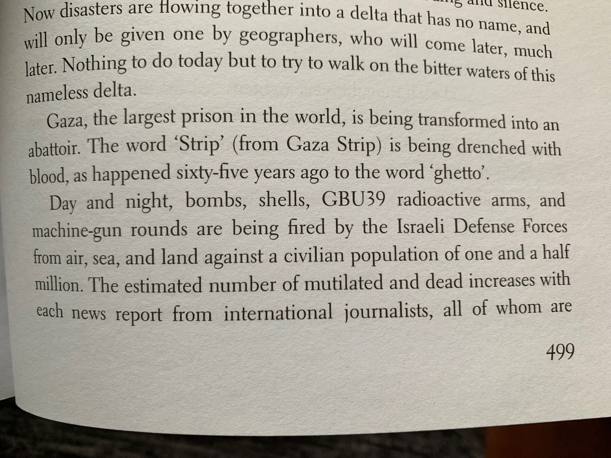 Relevant text: Gaza, the largest prison in the world, is being transformed into an abattoir. The word 'Strip' (from Gaza Strip) is being drenched with blood, as happened sixty-five years ago to the word 'ghetto'.
Day and night, bombs, shells, GBU39 radioactive arms, and machine-gun rounds are being fired by the Israeli Defense Forces from air, sea, and land against a civilian population of one and a half million. The estimated number of mutilated and dead increases with each news report from international journalists, all of whom are (continued in next image)