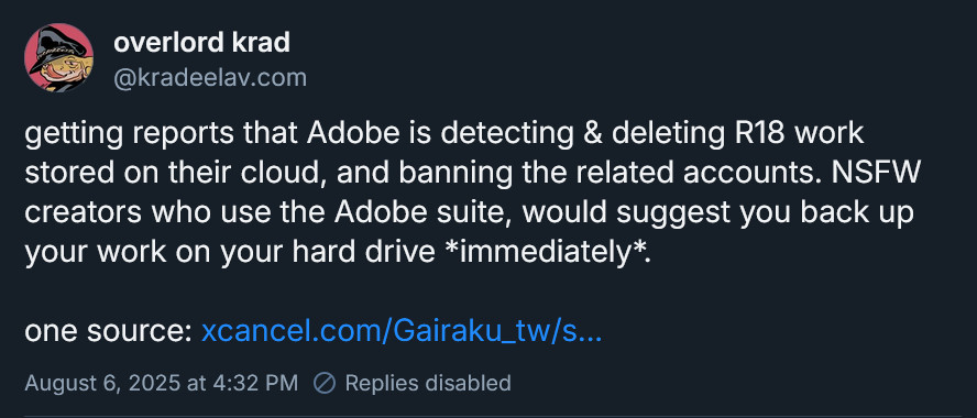 getting reports that Adobe is detecting & deleting R18 work stored on their cloud, and banning the related accounts. NSFW creators who use the Adobe suite, would suggest you back up your work on your hard drive *immediately*. 