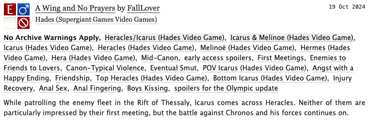 A Wing and No Prayers by FallLover
Fandoms: Hades (Supergiant Games Video Games)  

Explicit
No Archive Warnings Apply
M/M
Work in Progress

19 October 2024
Tags: No Archive Warnings Apply, Heracles/Icarus (Hades Video Game), Icarus (Hades Video Game), Heracles (Hades Video Game), Melinoë (Hades Video Game), Mid-Canon, early access spoilers, First Meetings, Enemies to Friends to Lovers, Canon-Typical Violence, Eventual Smut, POV Icarus (Hades Video Game), Angst with a Happy Ending, Friendship 

Summary: While patrolling the enemy fleet in the Rift of Thessaly, Icarus comes across Heracles. Neither of them are particularly impressed by their first meeting, but the battle against Chronos and his forces continues on.