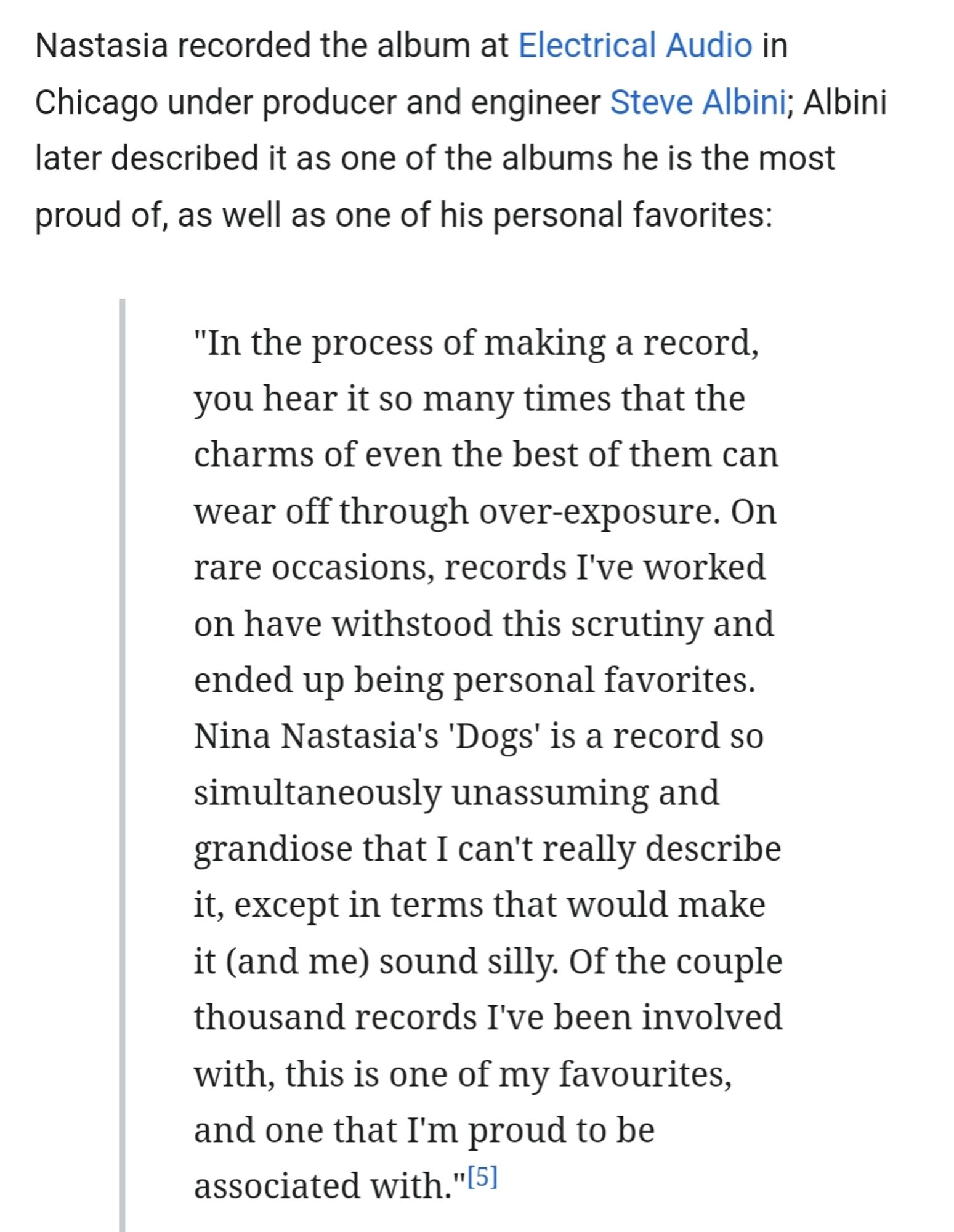 Text from Wikipedia entry about the recording of Dogs:

Nastasia recorded the album at Electrical Audio in Chicago under producer and engineer Steve Albini; Albini later described it as one of the albums he is the most proud of, as well as one of his personal favorites:

"In the process of making a record, you hear it so many times that the charms of even the best of them can wear off through over-exposure. On rare occasions, records I've worked on have withstood this scrutiny and ended up being personal favorites. Nina Nastasia's 'Dogs' is a record so simultaneously unassuming and grandiose that I can't really describe it, except in terms that would make it (and me) sound silly. Of the couple thousand records I've been involved with, this is one of my favourites, and one that I'm proud to be associated with."