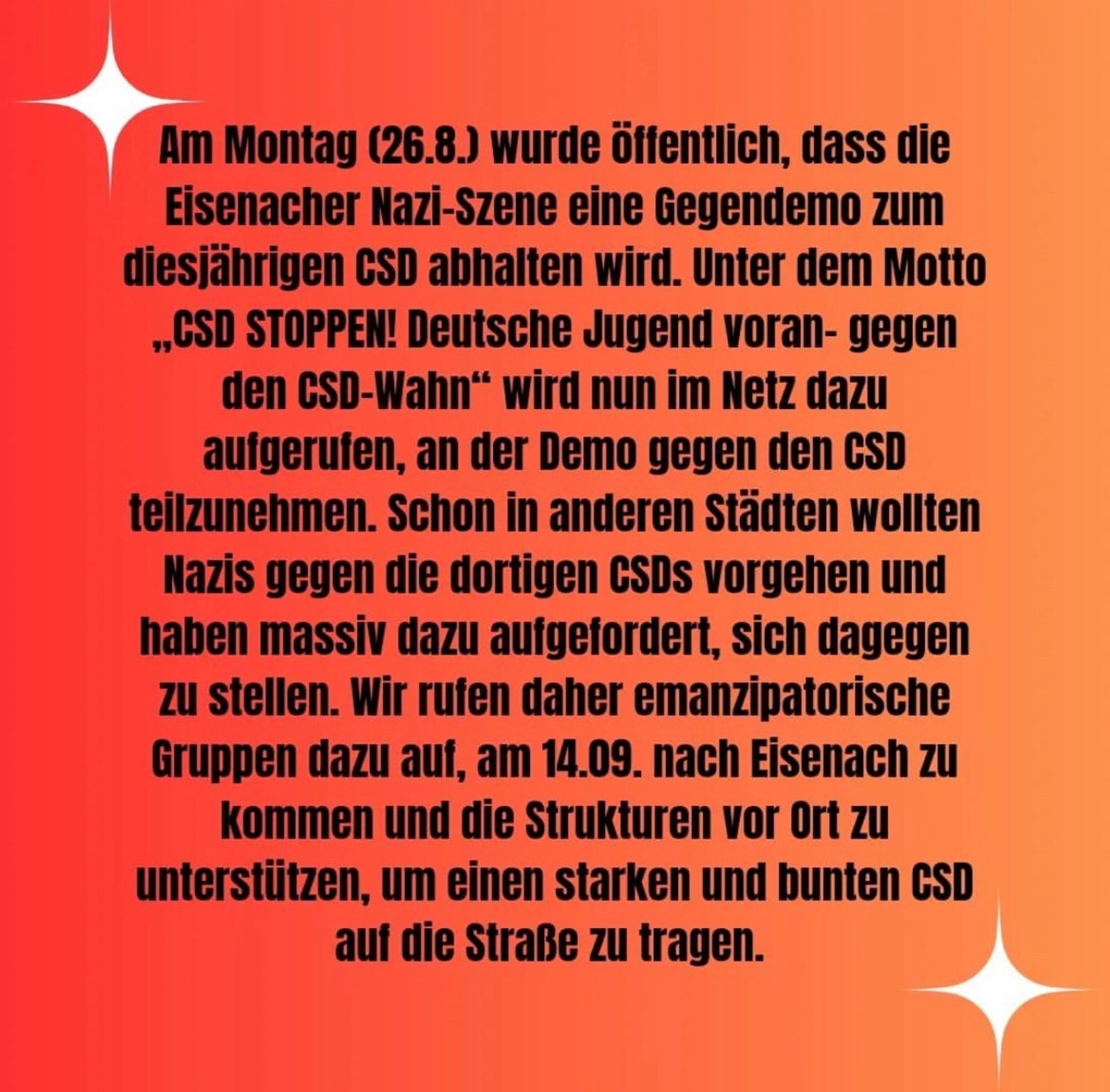 Screenshot von Text des CSD Eisenach: 

Am Montag (26.8.) wurde öffentlich, dass die Eisenacher Nazi-Szene eine Gegendemo zum diesjährigen CSD abhalten wird. Unter dem Motto "CSD STOPPEN! Deutsche Jugend voran- gegen den GSD-Wahn" wird nun im Netz dazu aufgerufen, an der Demo gegen den CSD teilzunehmen. Schon in anderen Städten wollten Nazis gegen die dortigen CSDs vorgehen und haben massiv dazu aufgefordert, sich dagegen zu stellen. Wir rufen daher emanzipatorische Gruppen dazu auf, am 14.09. nach Eisenach zu kommen und die Strukturen vor Ort zu unterstützen, um einen starken und bunten GSD auf die Straße zu tragen.