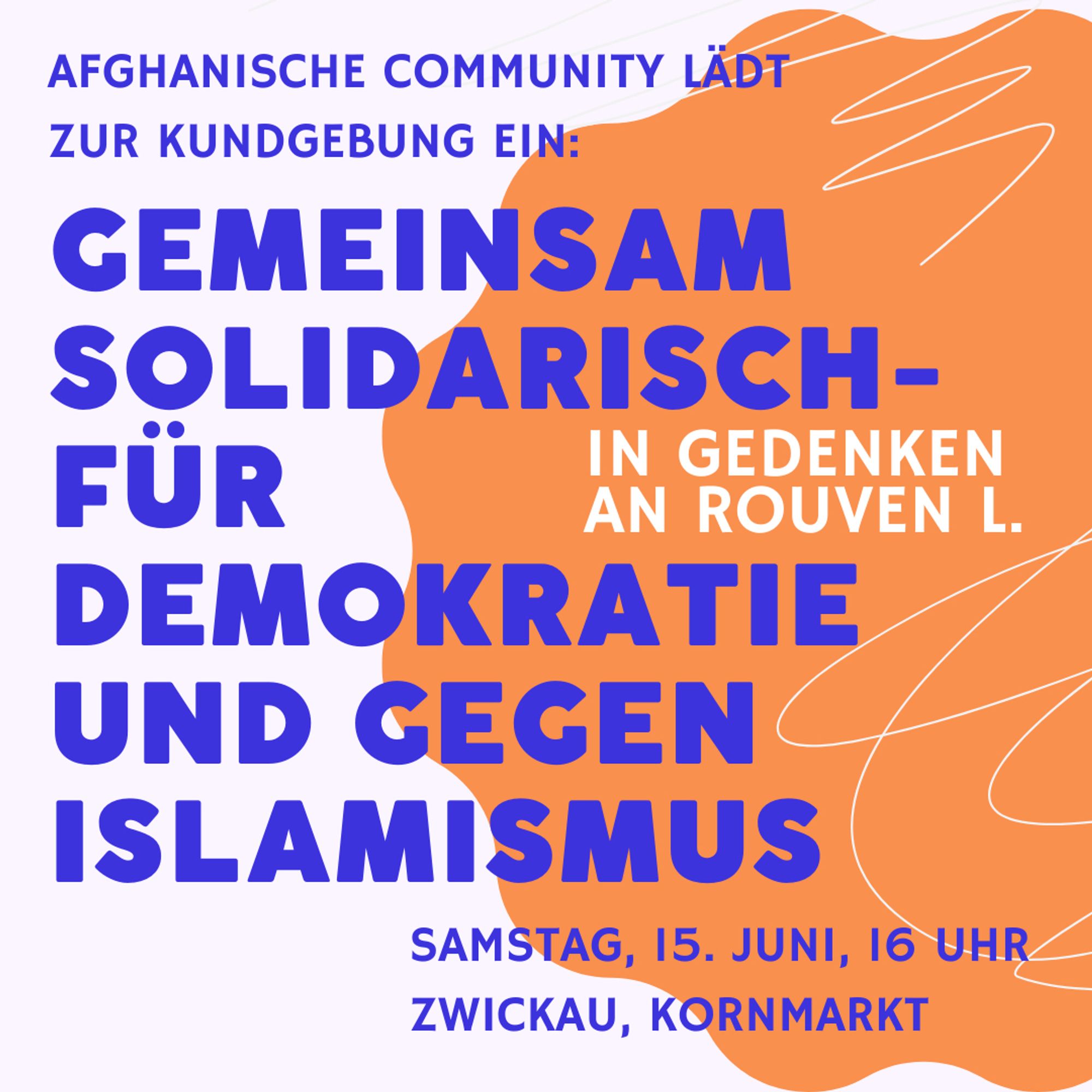 Sharepic mit Schrift:

Afghanische Community lädt zur Kundgebung ein:

Gemeinsam solidarisch - für Demokratie und gegen Islamismus 

In Gedenken an Rouven L.

Samstag, 15. Juni, 16 Uhr
Zwickau, Kornmarkt