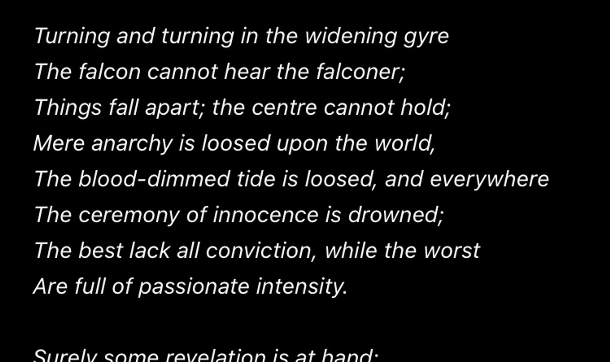 Turning and turning in the widening gyre
The falcon cannot hear the falconer;
Things fall apart; the centre cannot hold;
Mere anarchy is loosed upon the world, The blood-dimmed tide is loosed, and everywhere The ceremony of innocence is drowned;
The best lack all conviction, while the worst Are full of passionate intensity.