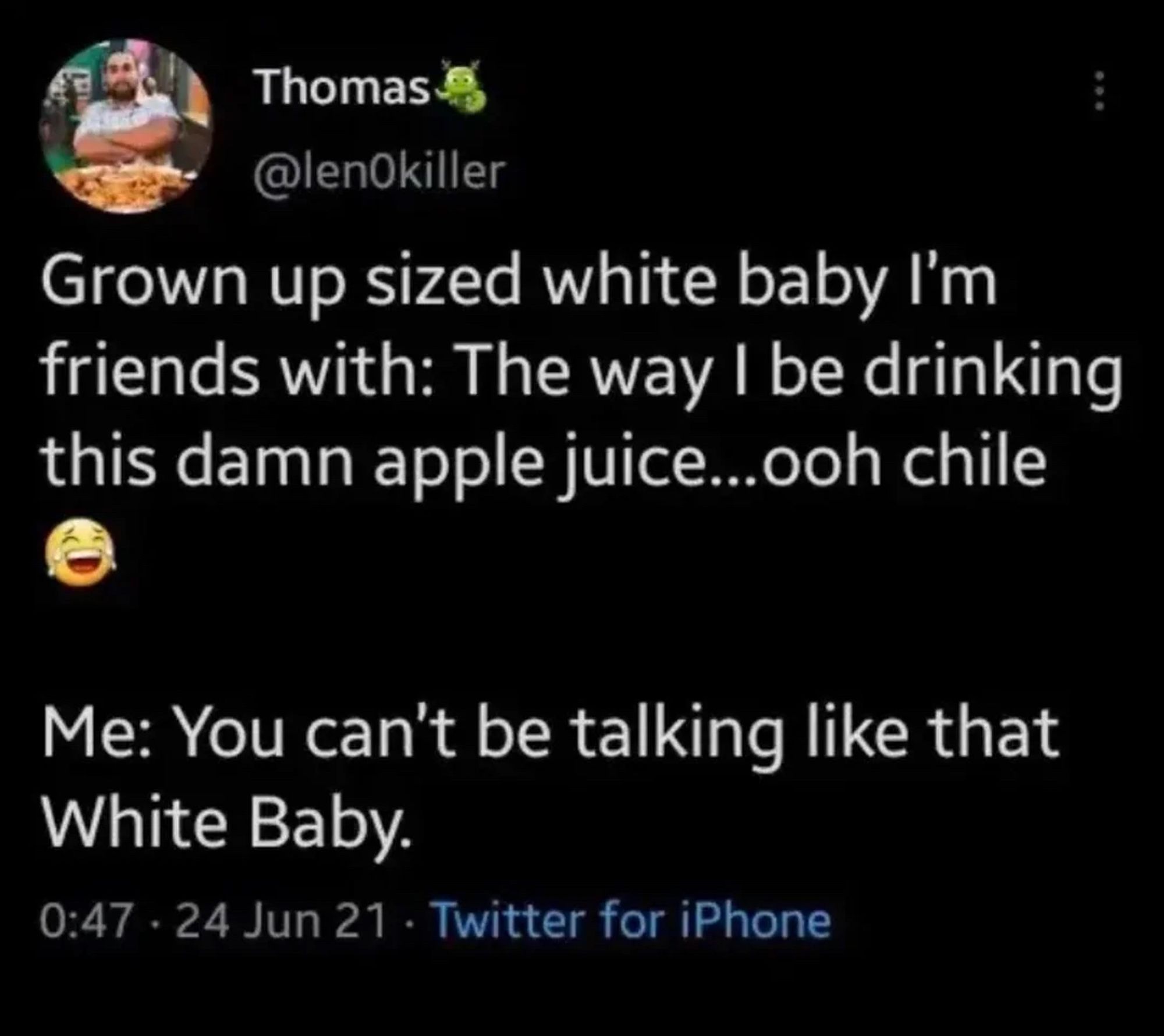 A tweet from June, 2021, from @lenOkiller 

Grown up sized white baby I'm friends with: The way I be drinking this damn apple juice... ooh chile

Me: You can't be talking like that White Baby.